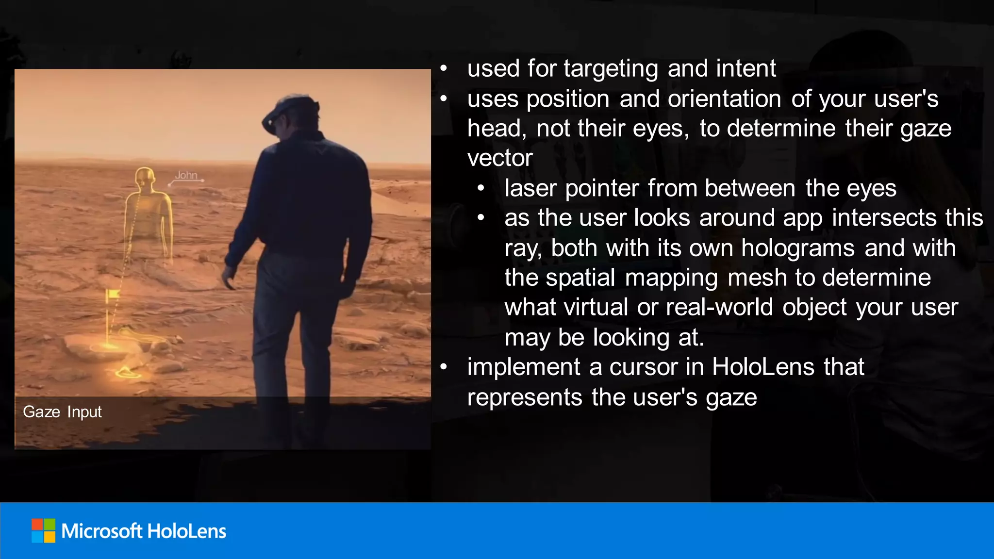• used for targeting and intent
• uses position and orientation of your user's
head, not their eyes, to determine their gaze
vector
• laser pointer from between the eyes
• as the user looks around app intersects this
ray, both with its own holograms and with
the spatial mapping mesh to determine
what virtual or real-world object your user
may be looking at.
• implement a cursor in HoloLens that
represents the user's gazeGaze Input
 