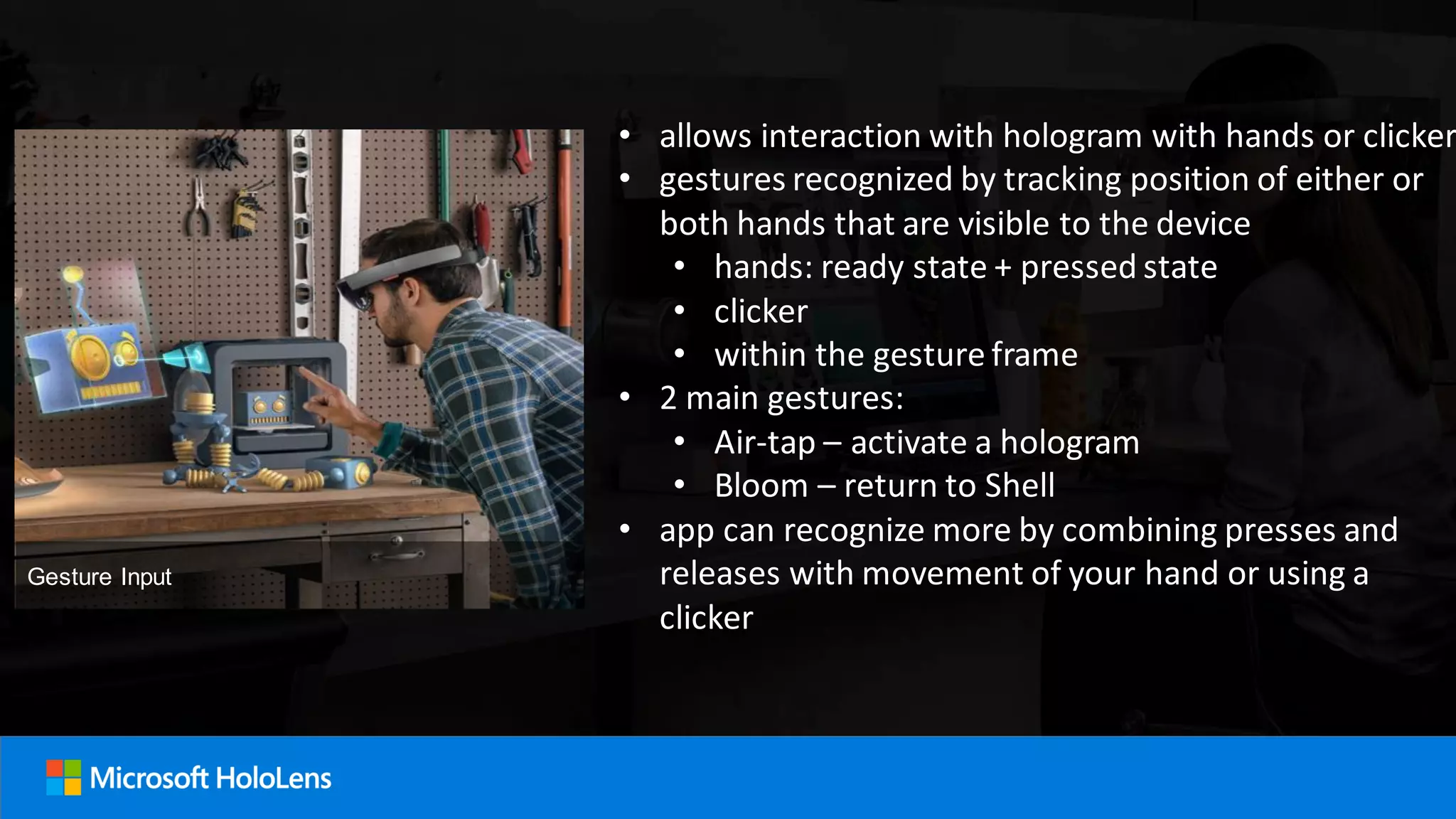 • allows interaction with hologram with hands or clicker
• gestures recognized by tracking position of either or
both hands that are visible to the device
• hands: ready state + pressed state
• clicker
• within the gesture frame
• 2 main gestures:
• Air-tap – activate a hologram
• Bloom – return to Shell
• app can recognize more by combining presses and
releases with movement of your hand or using a
clicker
Gesture Input
 