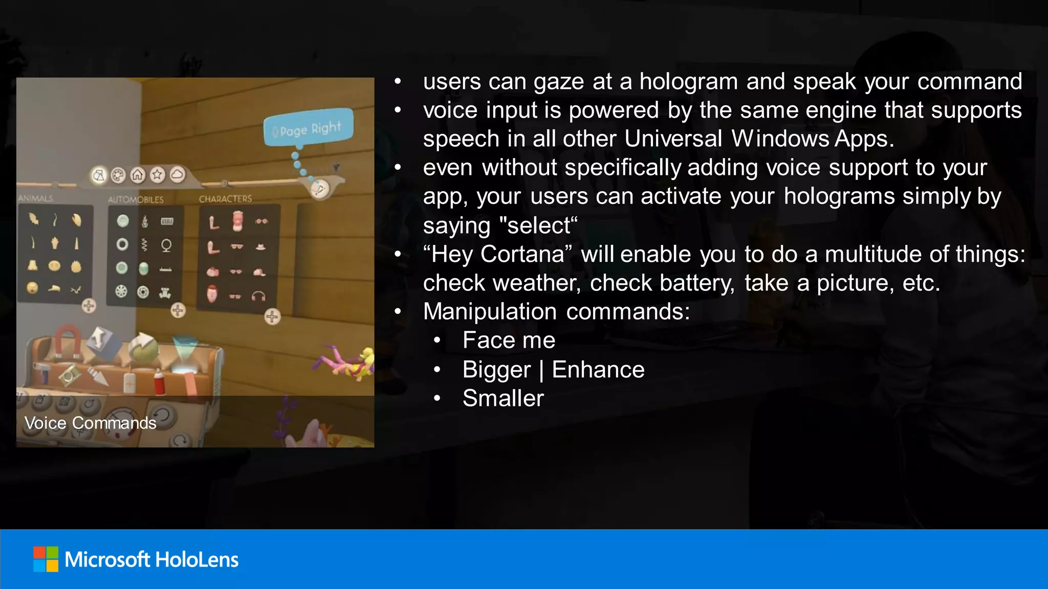 • users can gaze at a hologram and speak your command
• voice input is powered by the same engine that supports
speech in all other Universal Windows Apps.
• even without specifically adding voice support to your
app, your users can activate your holograms simply by
saying "select“
• “Hey Cortana” will enable you to do a multitude of things:
check weather, check battery, take a picture, etc.
• Manipulation commands:
• Face me
• Bigger | Enhance
• Smaller
Voice Commands
 