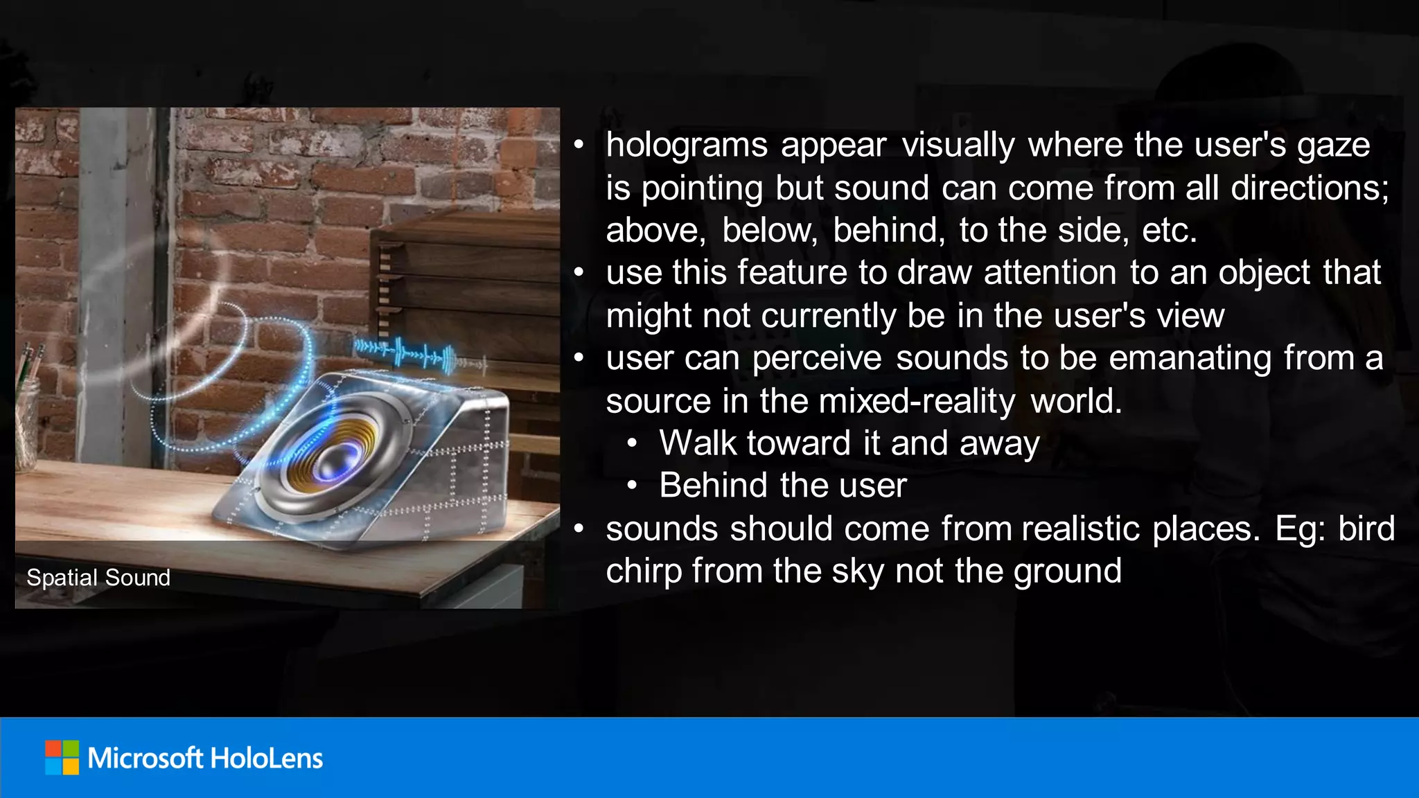 • holograms appear visually where the user's gaze
is pointing but sound can come from all directions;
above, below, behind, to the side, etc.
• use this feature to draw attention to an object that
might not currently be in the user's view
• user can perceive sounds to be emanating from a
source in the mixed-reality world.
• Walk toward it and away
• Behind the user
• sounds should come from realistic places. Eg: bird
chirp from the sky not the groundSpatial Sound
 