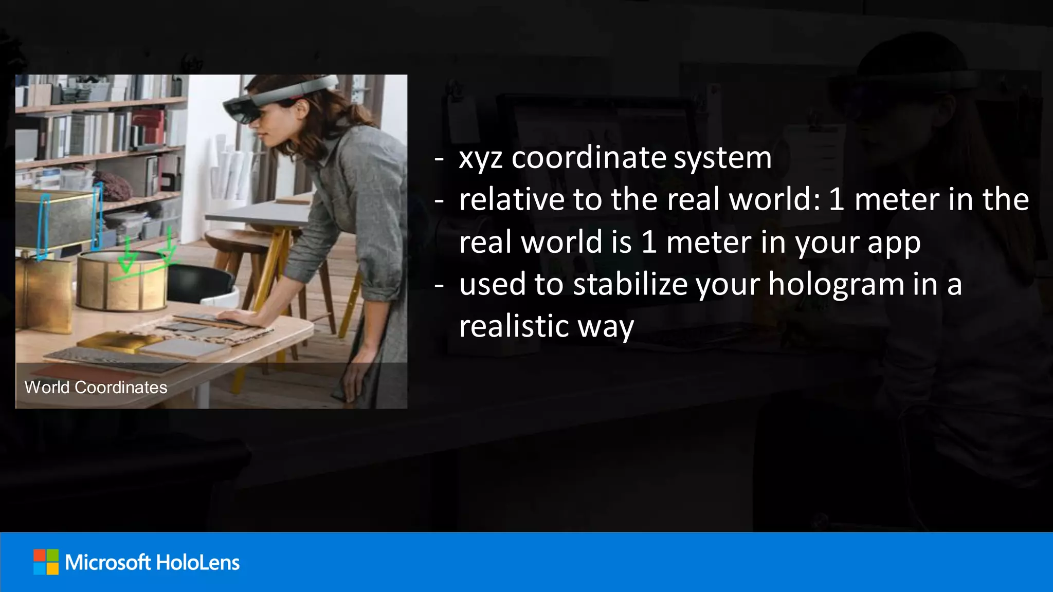 - xyz coordinate system
- relative to the real world: 1 meter in the
real world is 1 meter in your app
- used to stabilize your hologram in a
realistic way
World Coordinates
 