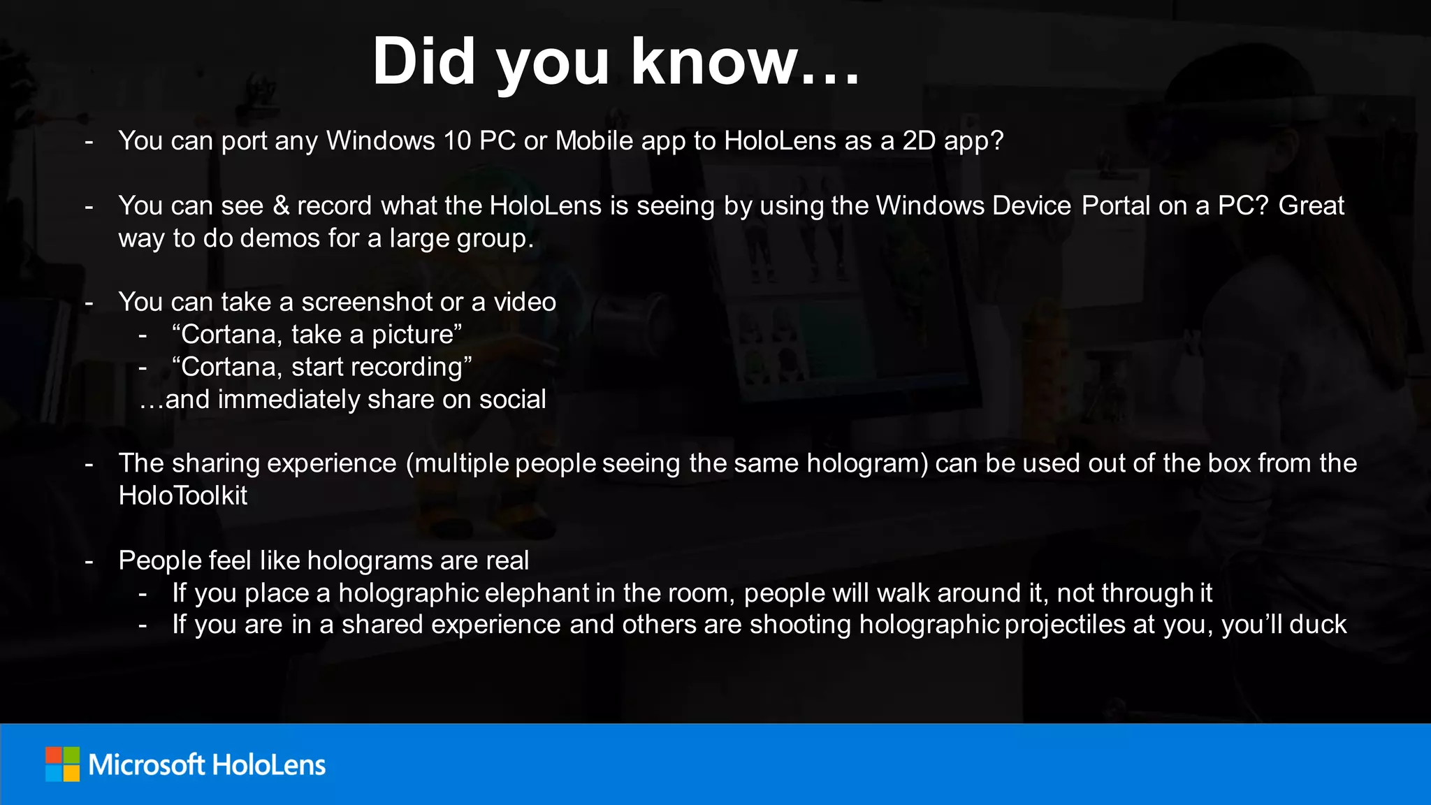 Did you know…
- You can port any Windows 10 PC or Mobile app to HoloLens as a 2D app?
- You can see & record what the HoloLens is seeing by using the Windows Device Portal on a PC? Great
way to do demos for a large group.
- You can take a screenshot or a video
- “Cortana, take a picture”
- “Cortana, start recording”
…and immediately share on social
- The sharing experience (multiple people seeing the same hologram) can be used out of the box from the
HoloToolkit
- People feel like holograms are real
- If you place a holographic elephant in the room, people will walk around it, not through it
- If you are in a shared experience and others are shooting holographic projectiles at you, you’ll duck
 