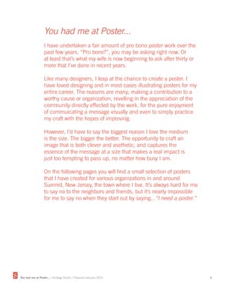 You had me at Poster...
                  I have undertaken a fair amount of pro bono poster work over the
                  past few years. “Pro bono?”, you may be asking right now. Or
                  at least that’s what my wife is now beginning to ask after thirty or
                  more that I’ve done in recent years.

                  Like many designers, I leap at the chance to create a poster. I
                  have loved designing and in most cases illustrating posters for my
                  entire career. The reasons are many; making a contribution to a
                  worthy cause or organization, revelling in the appreciation of the
                  community directly effected by the work, for the pure enjoyment
                  of commuicating a message visually and even to simply practice
                  my craft with the hopes of improving.

                  However, I’d have to say the biggest reason I love the medium
                  is the size. The bigger the better. The opportunity to craft an
                  image that is both clever and asethetic, and captures the
                  essence of the message at a size that makes a real impact is
                  just too tempting to pass up, no matter how busy I am.

                  On the following pages you will find a small selection of posters
                  that I have created for various organizations in and around
                  Summit, New Jersey, the town where I live. It’s always hard for me
                  to say no to the neighbors and friends, but it’s nearly impossible
                  for me to say no when they start out by saying...“I need a poster.”




You had me at Poster... | Strategy Studio | Prepared January 2013                        3
 