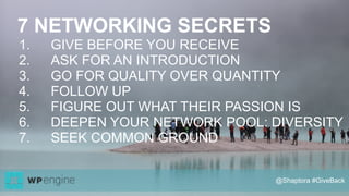 7 NETWORKING SECRETS
1. GIVE BEFORE YOU RECEIVE
2. ASK FOR AN INTRODUCTION
3. GO FOR QUALITY OVER QUANTITY
4. FOLLOW UP
5. FIGURE OUT WHAT THEIR PASSION IS
6. DEEPEN YOUR NETWORK POOL: DIVERSITY
7. SEEK COMMON GROUND
@Shaptora #GiveBack
 