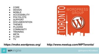 https://make.wordpress.org/ http://www.meetup.com/WPToronto/
● CORE
● DESIGN
● MOBILE
● ACCESSIBILITY
● POLYGLOTS
● SUPPORT
● DOCUMENTATION
● THEMES
● PLUGINS
● COMMUNITY
● TRAINING
● META
● FLOW
● TV
@Shaptora #GiveBack
 