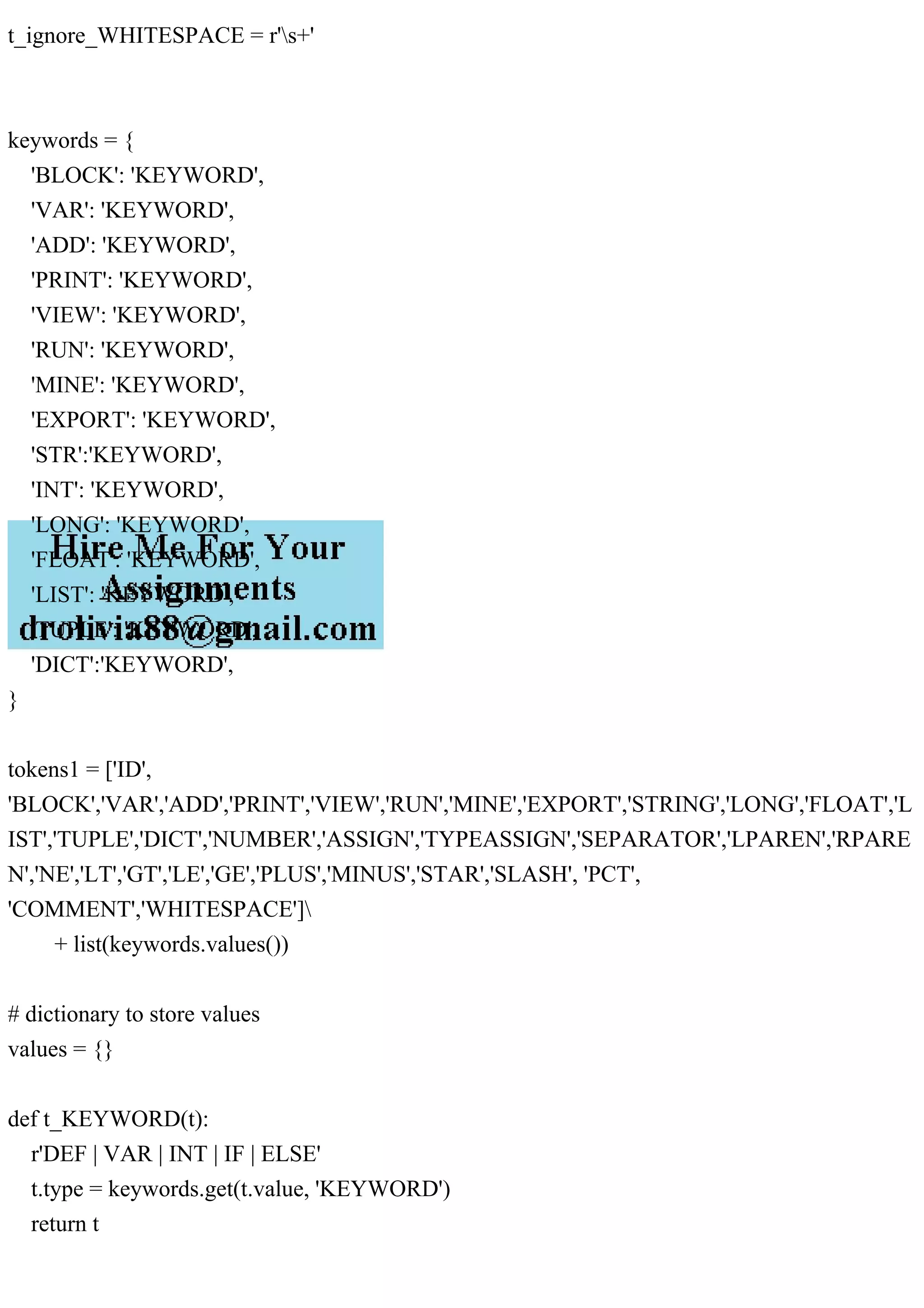 t_ignore_WHITESPACE = r's+'
keywords = {
'BLOCK': 'KEYWORD',
'VAR': 'KEYWORD',
'ADD': 'KEYWORD',
'PRINT': 'KEYWORD',
'VIEW': 'KEYWORD',
'RUN': 'KEYWORD',
'MINE': 'KEYWORD',
'EXPORT': 'KEYWORD',
'STR':'KEYWORD',
'INT': 'KEYWORD',
'LONG': 'KEYWORD',
'FLOAT': 'KEYWORD',
'LIST': 'KEYWORD',
'TUPLE': 'KEYWORD',
'DICT':'KEYWORD',
}
tokens1 = ['ID',
'BLOCK','VAR','ADD','PRINT','VIEW','RUN','MINE','EXPORT','STRING','LONG','FLOAT','L
IST','TUPLE','DICT','NUMBER','ASSIGN','TYPEASSIGN','SEPARATOR','LPAREN','RPARE
N','NE','LT','GT','LE','GE','PLUS','MINUS','STAR','SLASH', 'PCT',
'COMMENT','WHITESPACE']
+ list(keywords.values())
# dictionary to store values
values = {}
def t_KEYWORD(t):
r'DEF | VAR | INT | IF | ELSE'
t.type = keywords.get(t.value, 'KEYWORD')
return t
 
