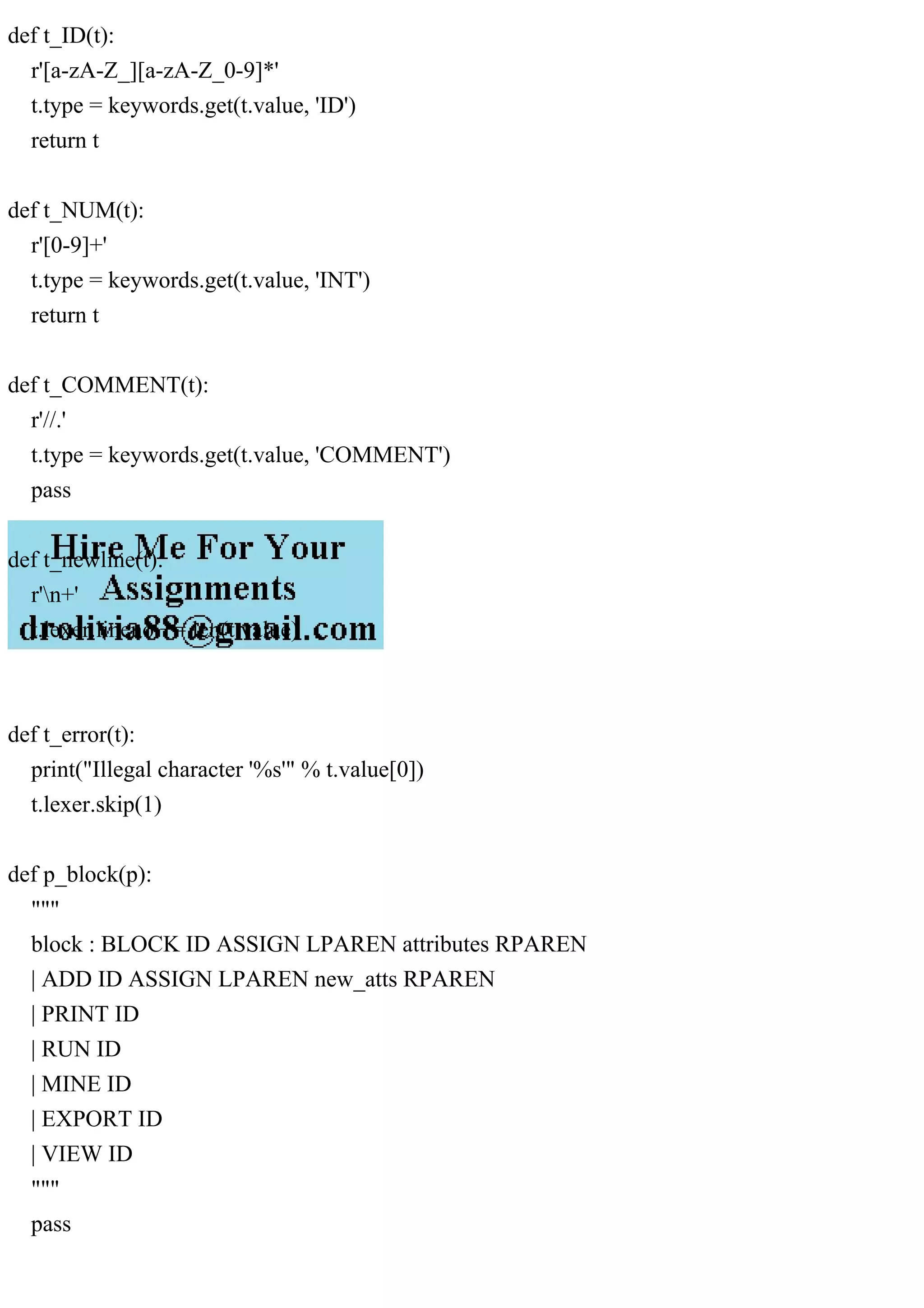 def t_ID(t):
r'[a-zA-Z_][a-zA-Z_0-9]*'
t.type = keywords.get(t.value, 'ID')
return t
def t_NUM(t):
r'[0-9]+'
t.type = keywords.get(t.value, 'INT')
return t
def t_COMMENT(t):
r'//.'
t.type = keywords.get(t.value, 'COMMENT')
pass
def t_newline(t):
r'n+'
t.lexer.lineno += len(t.value)
def t_error(t):
print("Illegal character '%s'" % t.value[0])
t.lexer.skip(1)
def p_block(p):
"""
block : BLOCK ID ASSIGN LPAREN attributes RPAREN
| ADD ID ASSIGN LPAREN new_atts RPAREN
| PRINT ID
| RUN ID
| MINE ID
| EXPORT ID
| VIEW ID
"""
pass
 