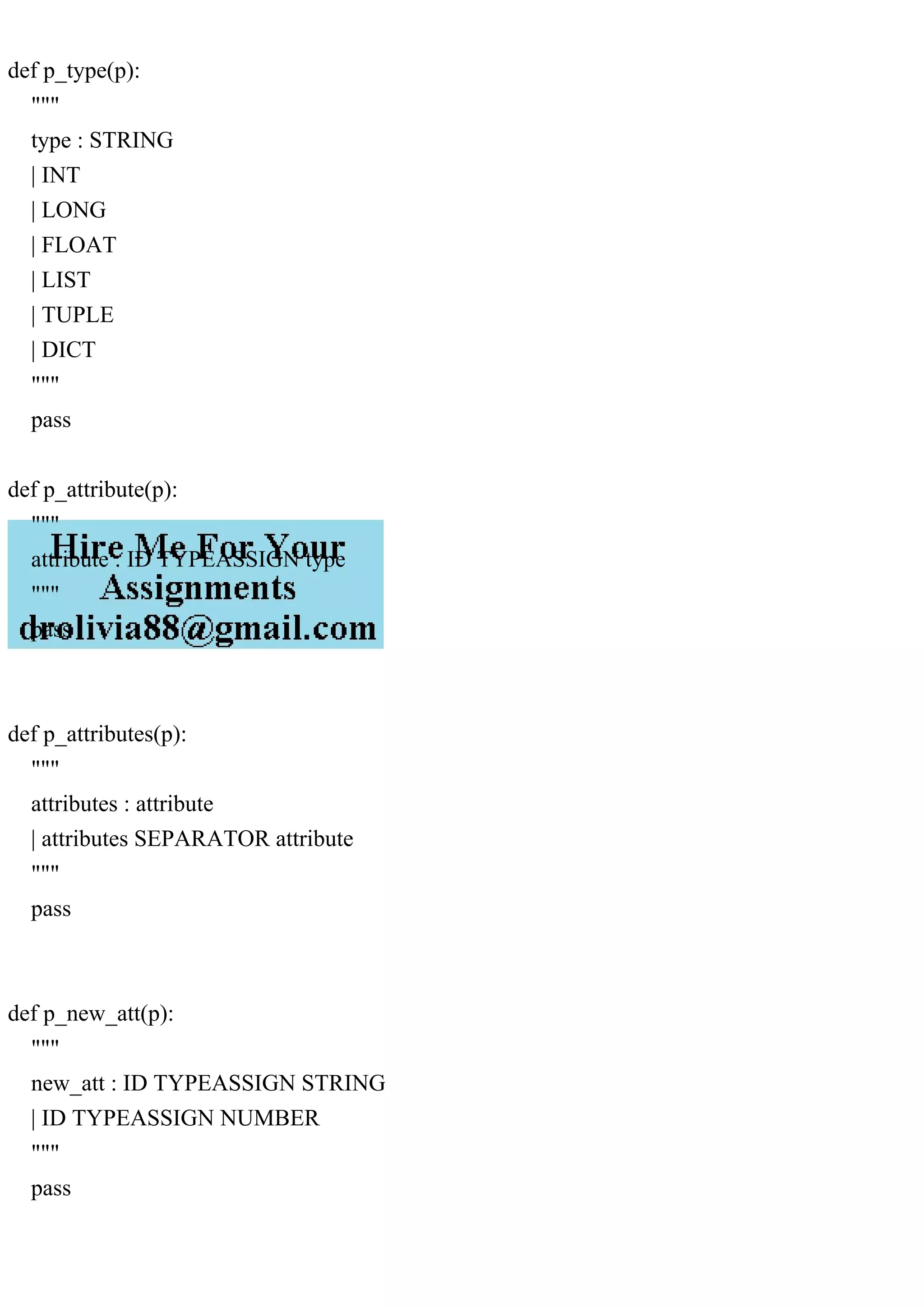 def p_type(p):
"""
type : STRING
| INT
| LONG
| FLOAT
| LIST
| TUPLE
| DICT
"""
pass
def p_attribute(p):
"""
attribute : ID TYPEASSIGN type
"""
pass
def p_attributes(p):
"""
attributes : attribute
| attributes SEPARATOR attribute
"""
pass
def p_new_att(p):
"""
new_att : ID TYPEASSIGN STRING
| ID TYPEASSIGN NUMBER
"""
pass
 