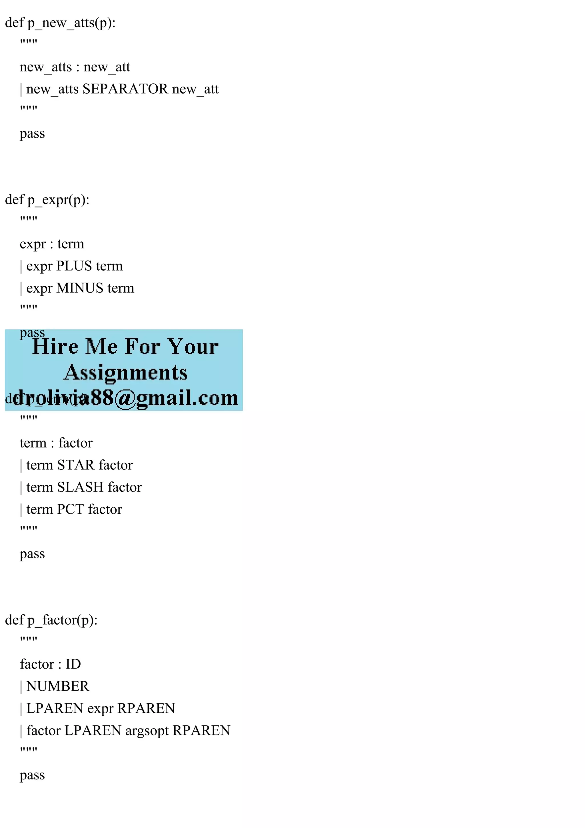 def p_new_atts(p):
"""
new_atts : new_att
| new_atts SEPARATOR new_att
"""
pass
def p_expr(p):
"""
expr : term
| expr PLUS term
| expr MINUS term
"""
pass
def p_term(p):
"""
term : factor
| term STAR factor
| term SLASH factor
| term PCT factor
"""
pass
def p_factor(p):
"""
factor : ID
| NUMBER
| LPAREN expr RPAREN
| factor LPAREN argsopt RPAREN
"""
pass
 