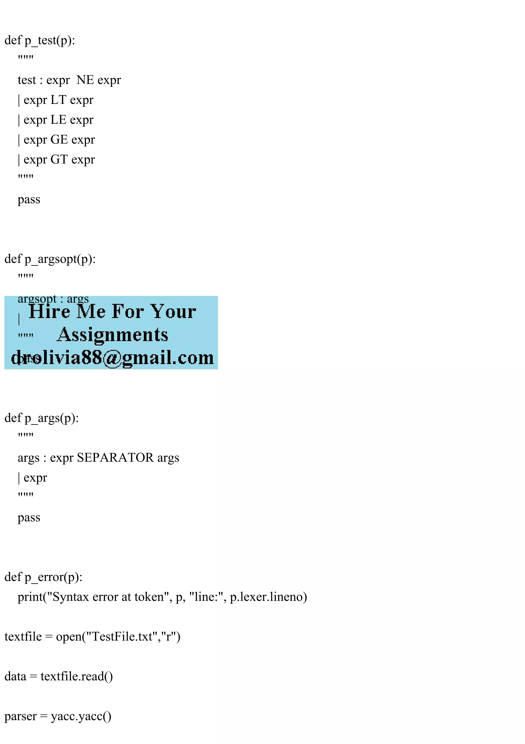 def p_test(p):
"""
test : expr NE expr
| expr LT expr
| expr LE expr
| expr GE expr
| expr GT expr
"""
pass
def p_argsopt(p):
"""
argsopt : args
|
"""
pass
def p_args(p):
"""
args : expr SEPARATOR args
| expr
"""
pass
def p_error(p):
print("Syntax error at token", p, "line:", p.lexer.lineno)
textfile = open("TestFile.txt","r")
data = textfile.read()
parser = yacc.yacc()
 