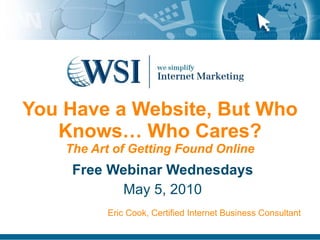 You Have a Website, But Who Knows… Who Cares? The Art of Getting Found Online Free Webinar Wednesdays May 5, 2010 Eric Cook, Certified Internet Business Consultant 