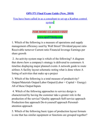 OPS 571 Final Exam Guide (New, 2018)
You have been called in as a consultant to set up a Kanban control
system
FOR MORE CLASSES VISIT
www.ops571help.com
1. Which of the following is a measure of operations and supply
management efficiency used by Wall Street? Dividend payout ratio
Receivable turnover Current ratio Financial leverage Earnings per
share growth
2. An activity-system map is which of the following? A diagram
that shows how a company's strategy is delivered to customers A
timeline displaying major planned events A network guide to route
airlines A facility layout schematic noting what is done where A
listing of activities that make up a project
3. Which of the following is a total measure of productivity?
Output/Materials Output/Labor Output/(Labor + Capital + Energy)
All of these Output/Inputs
4. Which of the following approaches to service design is
characterized by having the customer take a greater role in the
production of the service? Quality approach Self-service approach
Production-line approach Do-it-yourself approach Personal-
attention approach
5. Which of the following basic types of production layout formats
is one that has similar equipment or functions are grouped together?
 
