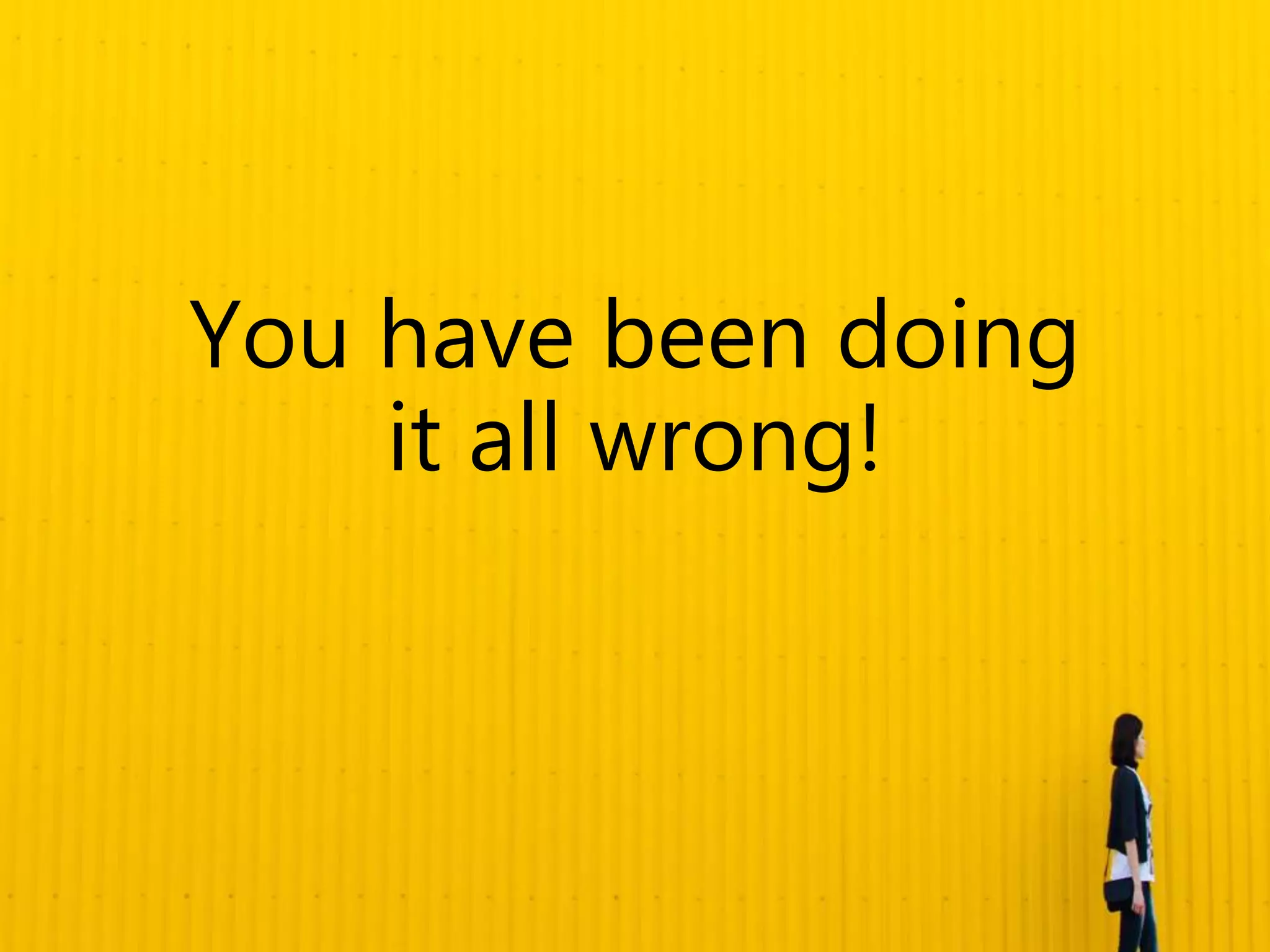 You have been doing
it all wrong!
 