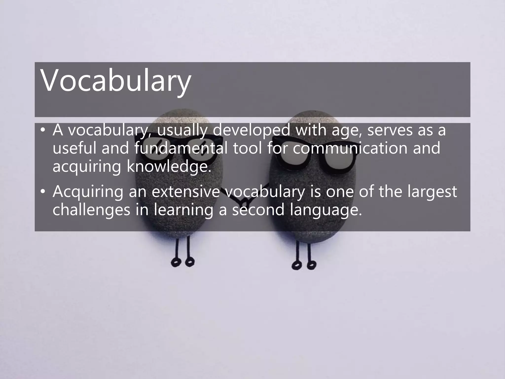 Vocabulary
• A vocabulary, usually developed with age, serves as a
useful and fundamental tool for communication and
acquiring knowledge.
• Acquiring an extensive vocabulary is one of the largest
challenges in learning a second language.
 