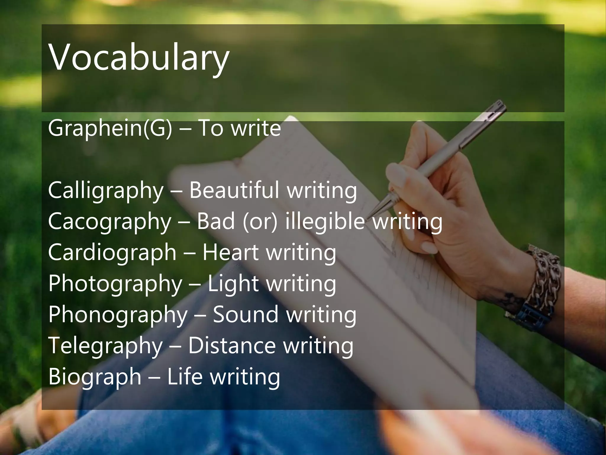 Vocabulary
Graphein(G) – To write
Calligraphy – Beautiful writing
Cacography – Bad (or) illegible writing
Cardiograph – Heart writing
Photography – Light writing
Phonography – Sound writing
Telegraphy – Distance writing
Biograph – Life writing
 