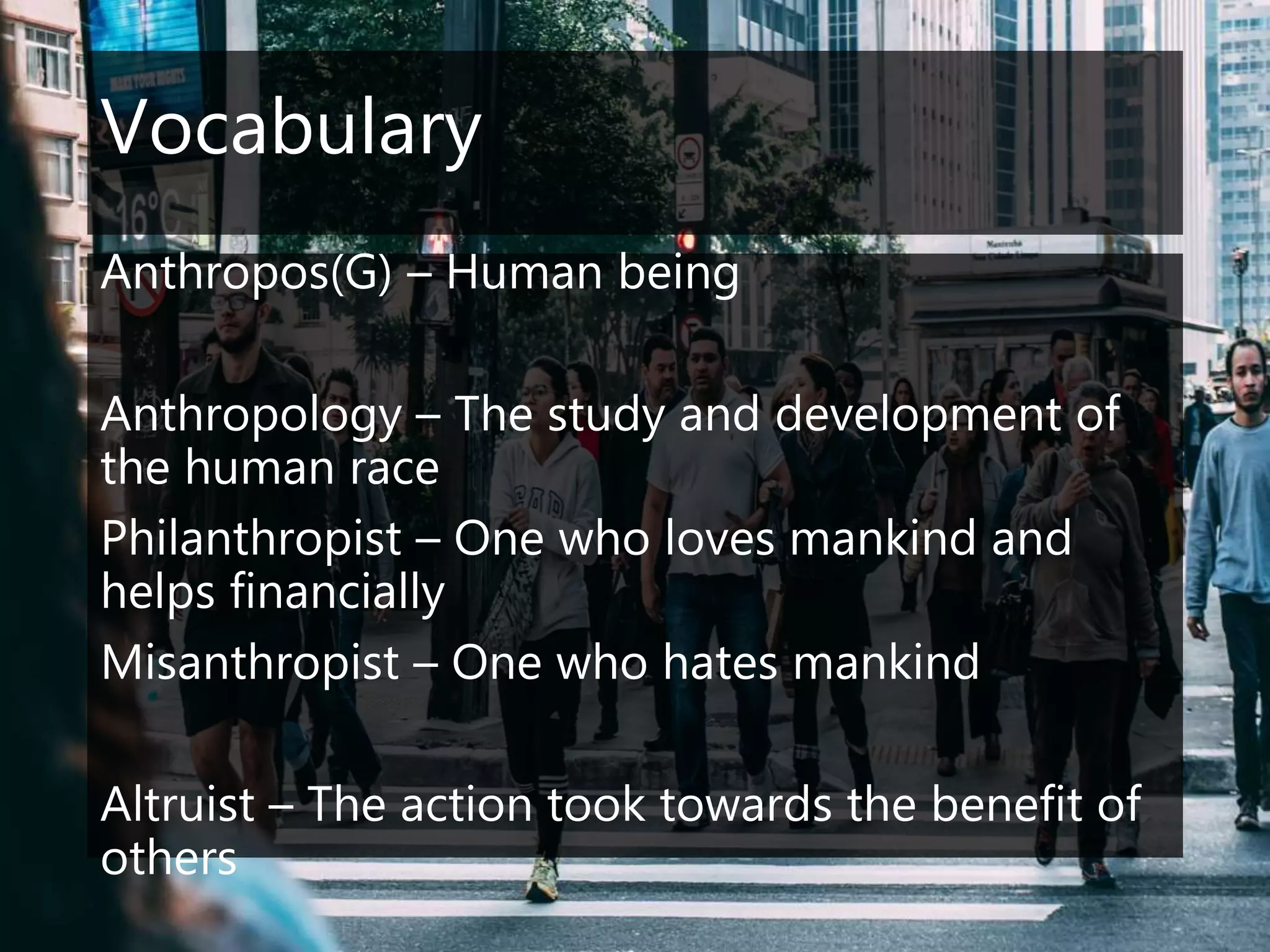 Vocabulary
Anthropos(G) – Human being
Anthropology – The study and development of
the human race
Philanthropist – One who loves mankind and
helps financially
Misanthropist – One who hates mankind
Altruist – The action took towards the benefit of
others
 
