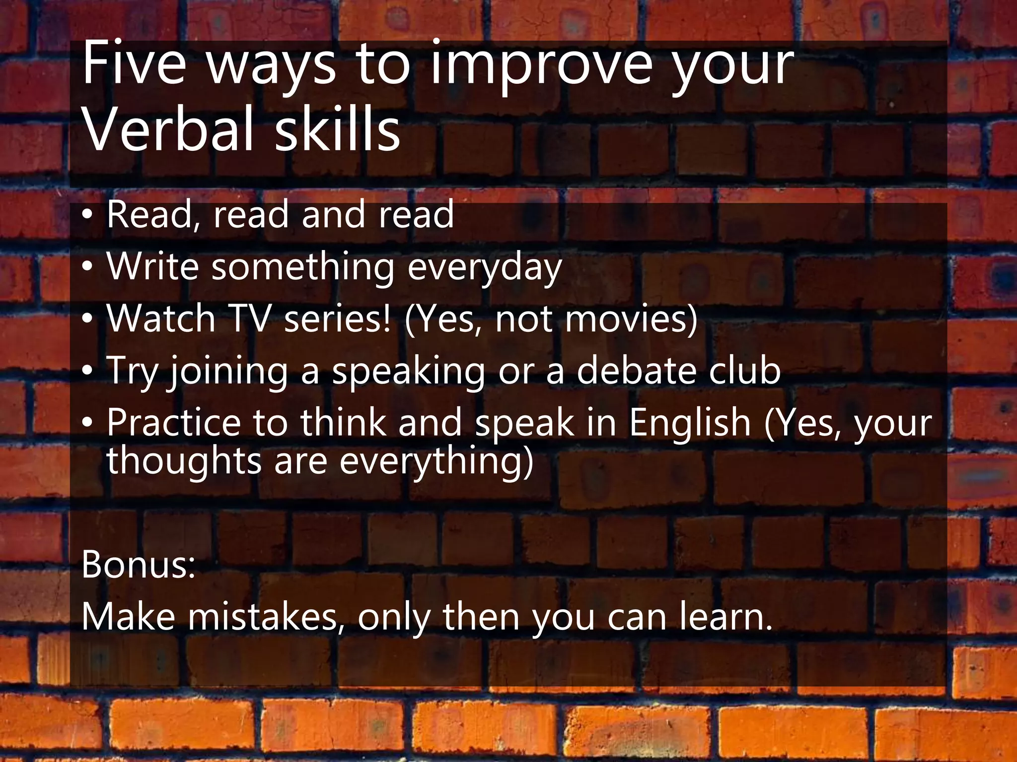 Five ways to improve your
Verbal skills
• Read, read and read
• Write something everyday
• Watch TV series! (Yes, not movies)
• Try joining a speaking or a debate club
• Practice to think and speak in English (Yes, your
thoughts are everything)
Bonus:
Make mistakes, only then you can learn.
 