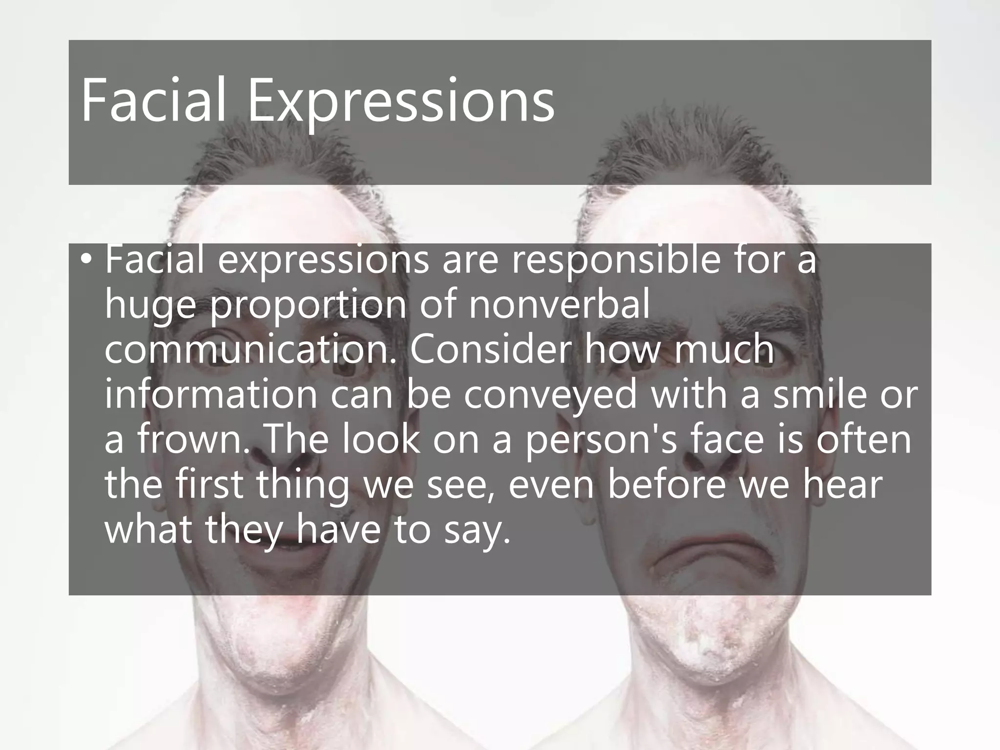 Facial Expressions
• Facial expressions are responsible for a
huge proportion of nonverbal
communication. Consider how much
information can be conveyed with a smile or
a frown. The look on a person's face is often
the first thing we see, even before we hear
what they have to say.
 