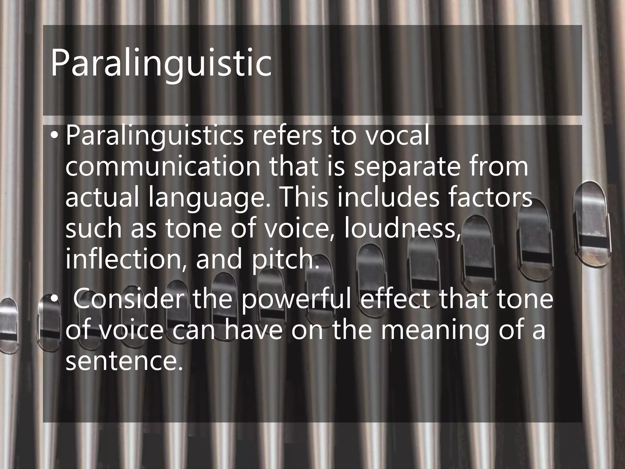 Paralinguistic
• Paralinguistics refers to vocal
communication that is separate from
actual language. This includes factors
such as tone of voice, loudness,
inflection, and pitch.
• Consider the powerful effect that tone
of voice can have on the meaning of a
sentence.
 