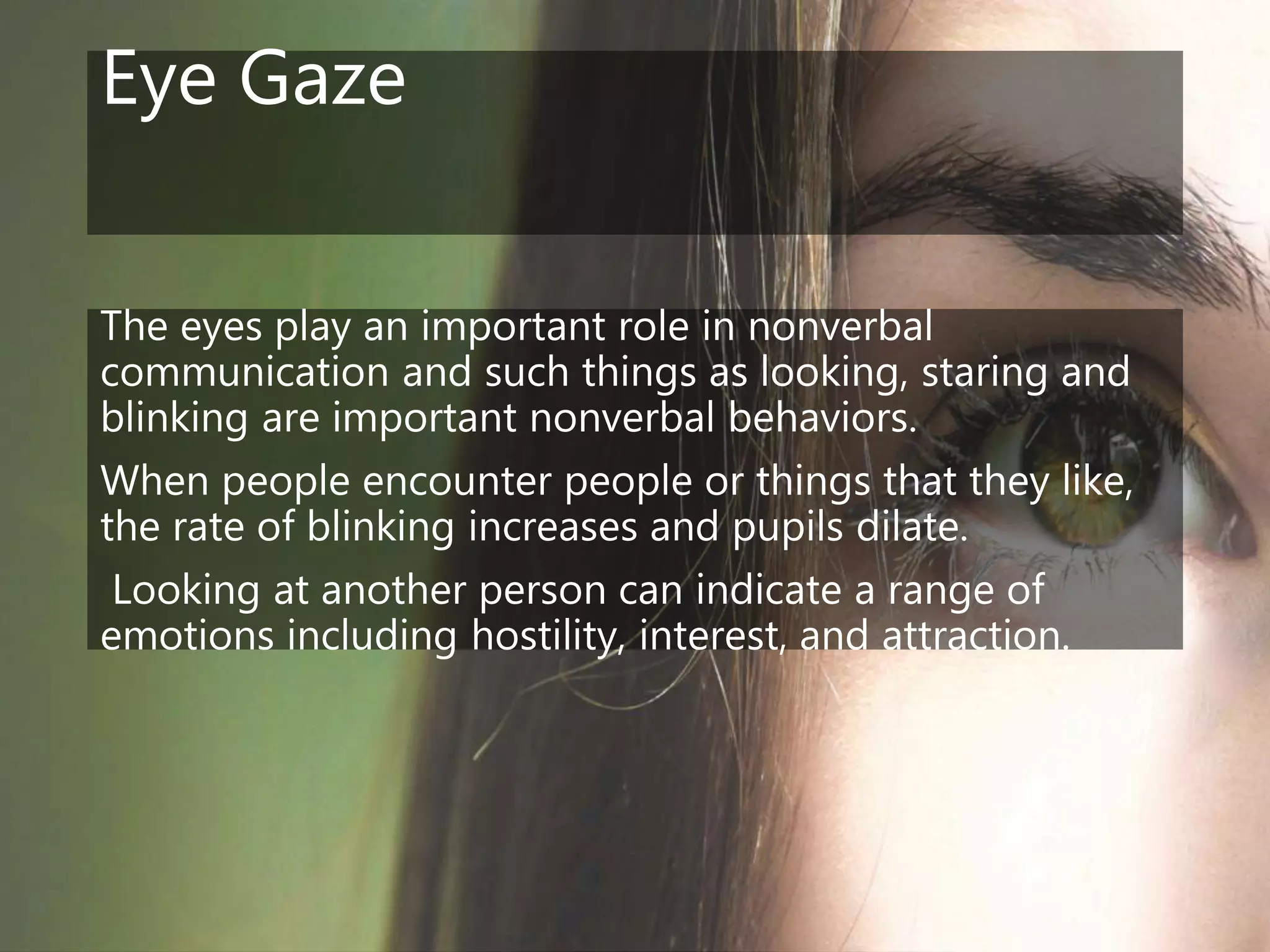Eye Gaze
The eyes play an important role in nonverbal
communication and such things as looking, staring and
blinking are important nonverbal behaviors.
When people encounter people or things that they like,
the rate of blinking increases and pupils dilate.
Looking at another person can indicate a range of
emotions including hostility, interest, and attraction.
 