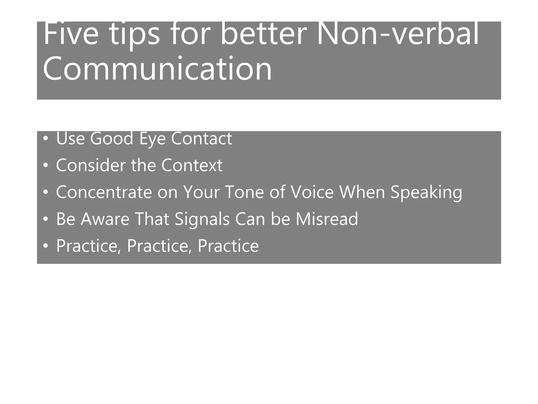 Five tips for better Non-verbal
Communication
• Use Good Eye Contact
• Consider the Context
• Concentrate on Your Tone of Voice When Speaking
• Be Aware That Signals Can be Misread
• Practice, Practice, Practice
 