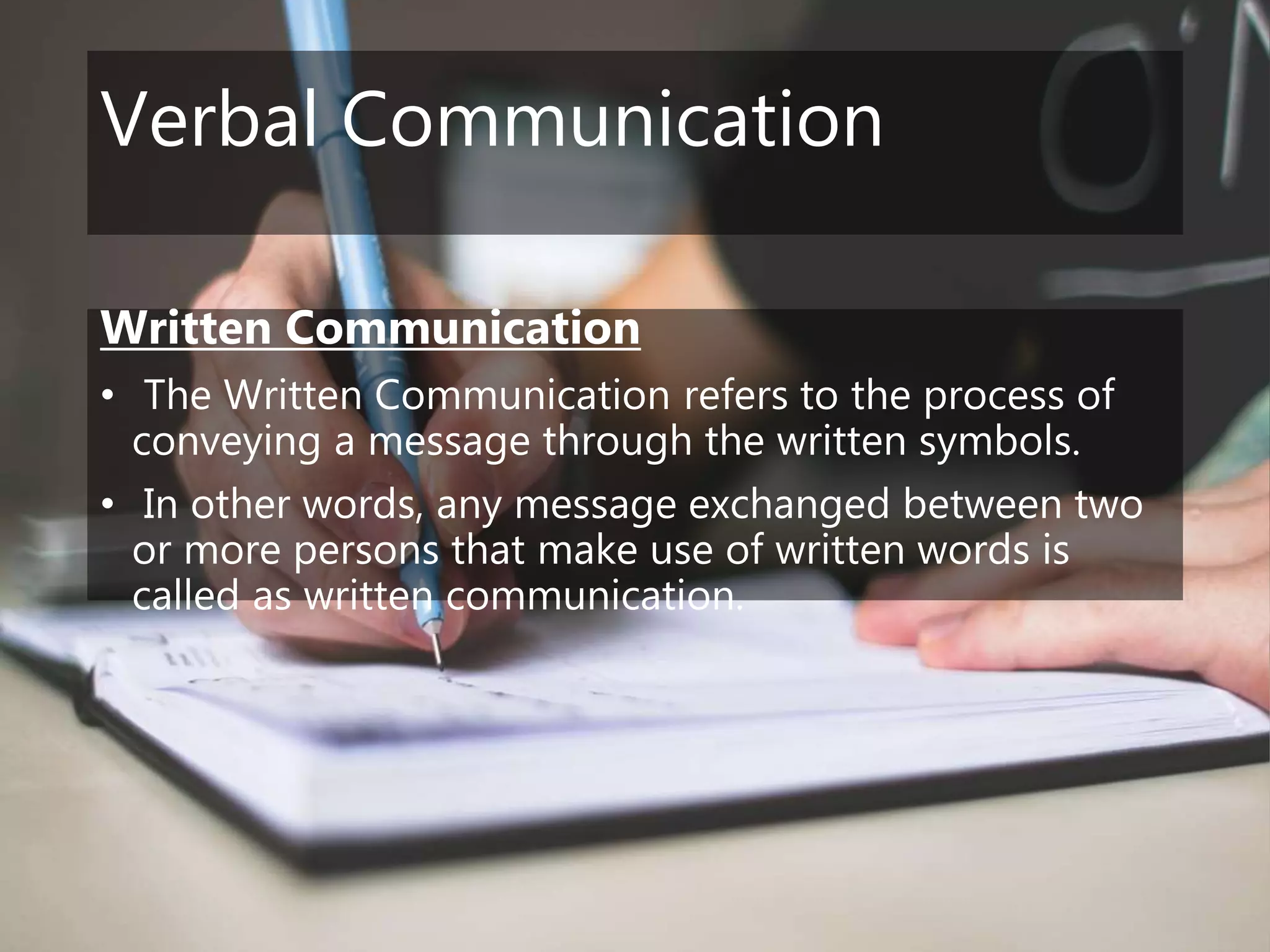 Verbal Communication
Written Communication
• The Written Communication refers to the process of
conveying a message through the written symbols.
• In other words, any message exchanged between two
or more persons that make use of written words is
called as written communication.
 