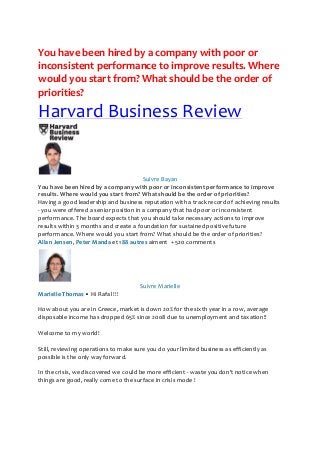 You have been hired by a company with poor or
inconsistent performance to improve results. Where
would you start from? What should be the order of
priorities?

Harvard Business Review

Suivre Bayan
You have been hired by a company with poor or inconsistent performance to improve
results. Where would you start from? What should be the order of priorities?
Having a good leadership and business reputation with a track record of achieving results
- you were offered a senior position in a company that had poor or inconsistent
performance. The board expects that you should take necessary actions to improve
results within 3 months and create a foundation for sustained positive future
performance. Where would you start from? What should be the order of priorities?
Allan Jensen, Peter Manda et 188 autres aiment + 520 comments

Suivre Marielle
Marielle Thomas • Hi Rafal !!!
How about you are in Greece, market is down 20% for the sixth year in a row, average
disposable income has dropped 65% since 2008 due to unemployment and taxation!!
Welcome to my world!
Still, reviewing operations to make sure you do your limited business as efficiently as
possible is the only way forward.
In the crisis, we discovered we could be more efficient - waste you don't notice when
things are good, really come to the surface in crisis mode !

 