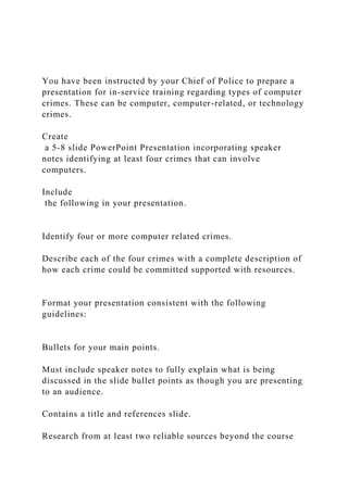 You have been instructed by your Chief of Police to prepare a
presentation for in-service training regarding types of computer
crimes. These can be computer, computer-related, or technology
crimes.
Create
a 5-8 slide PowerPoint Presentation incorporating speaker
notes identifying at least four crimes that can involve
computers.
Include
the following in your presentation.
Identify four or more computer related crimes.
Describe each of the four crimes with a complete description of
how each crime could be committed supported with resources.
Format your presentation consistent with the following
guidelines:
Bullets for your main points.
Must include speaker notes to fully explain what is being
discussed in the slide bullet points as though you are presenting
to an audience.
Contains a title and references slide.
Research from at least two reliable sources beyond the course
 