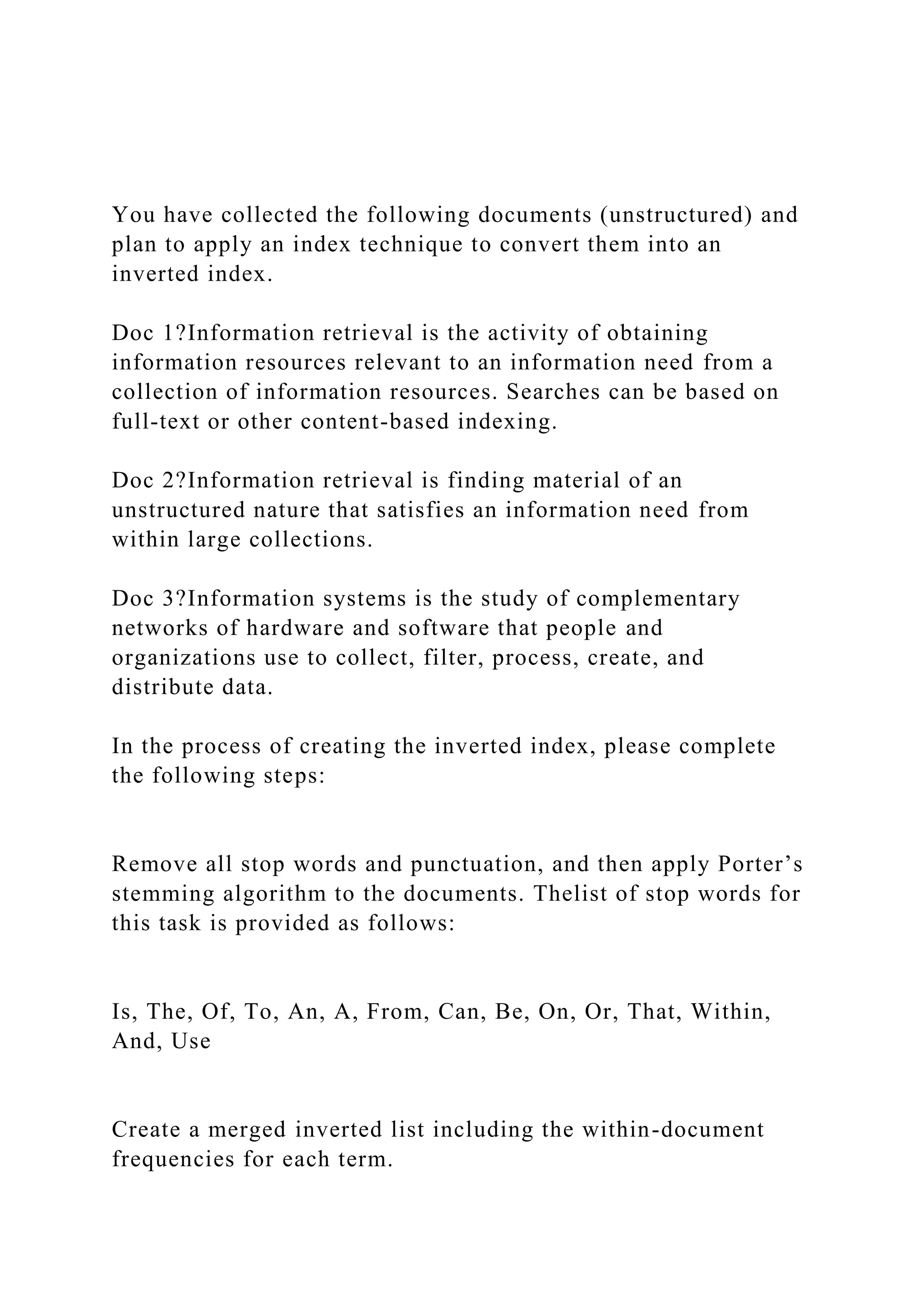 You have collected the following documents (unstructured) and
plan to apply an index technique to convert them into an
inverted index.
Doc 1?Information retrieval is the activity of obtaining
information resources relevant to an information need from a
collection of information resources. Searches can be based on
full-text or other content-based indexing.
Doc 2?Information retrieval is finding material of an
unstructured nature that satisfies an information need from
within large collections.
Doc 3?Information systems is the study of complementary
networks of hardware and software that people and
organizations use to collect, filter, process, create, and
distribute data.
In the process of creating the inverted index, please complete
the following steps:
Remove all stop words and punctuation, and then apply Porter’s
stemming algorithm to the documents. Thelist of stop words for
this task is provided as follows:
Is, The, Of, To, An, A, From, Can, Be, On, Or, That, Within,
And, Use
Create a merged inverted list including the within-document
frequencies for each term.