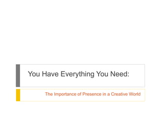 You Have Everything You Need: 
The Importance of Presence in a Creative World 
 