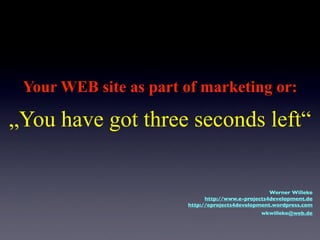Your WEB site as part of marketing or:

„You have got three seconds left“


                                                   Werner Willeke
                             http://www.e-projects4development.de
                       http://eprojects4development.wordpress.com
                                               wkwilleke@web.de
 