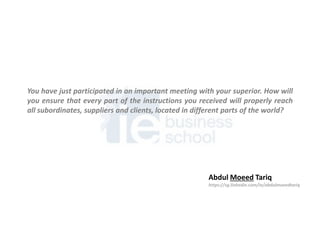 You have just participated in an important meeting with your superior. How will
you ensure that every part of the instructions you received will properly reach
all subordinates, suppliers and clients, located in different parts of the world?
Abdul Moeed Tariq
https://sg.linkedin.com/in/abdulmoeedtariq
 