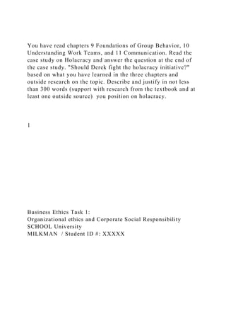 You have read chapters 9 Foundations of Group Behavior, 10
Understanding Work Teams, and 11 Communication. Read the
case study on Holacracy and answer the question at the end of
the case study. "Should Derek fight the holacracy initiative?"
based on what you have learned in the three chapters and
outside research on the topic. Describe and justify in not less
than 300 words (support with research from the textbook and at
least one outside source) you position on holacracy.
1
Business Ethics Task 1:
Organizational ethics and Corporate Social Responsibility
SCHOOL University
MILKMAN / Student ID #: XXXXX
 