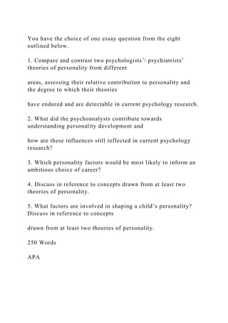 You have the choice of one essay question from the eight
outlined below.
1. Compare and contrast two psychologists’/ psychiatrists’
theories of personality from different
areas, assessing their relative contribution to personality and
the degree to which their theories
have endured and are detectable in current psychology research.
2. What did the psychoanalysts contribute towards
understanding personality development and
how are these influences still reflected in current psychology
research?
3. Which personality factors would be most likely to inform an
ambitious choice of career?
4. Discuss in reference to concepts drawn from at least two
theories of personality.
5. What factors are involved in shaping a child’s personality?
Discuss in reference to concepts
drawn from at least two theories of personality.
250 Words
APA
 