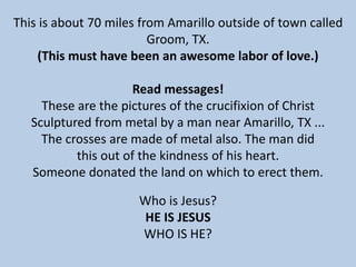 This is about 70 miles from Amarillo outside of town called
Groom, TX.
(This must have been an awesome labor of love.)
Read messages!
These are the pictures of the crucifixion of Christ
Sculptured from metal by a man near Amarillo, TX ...
The crosses are made of metal also. The man did
this out of the kindness of his heart.
Someone donated the land on which to erect them.
Who is Jesus?
HE IS JESUS
WHO IS HE?
 