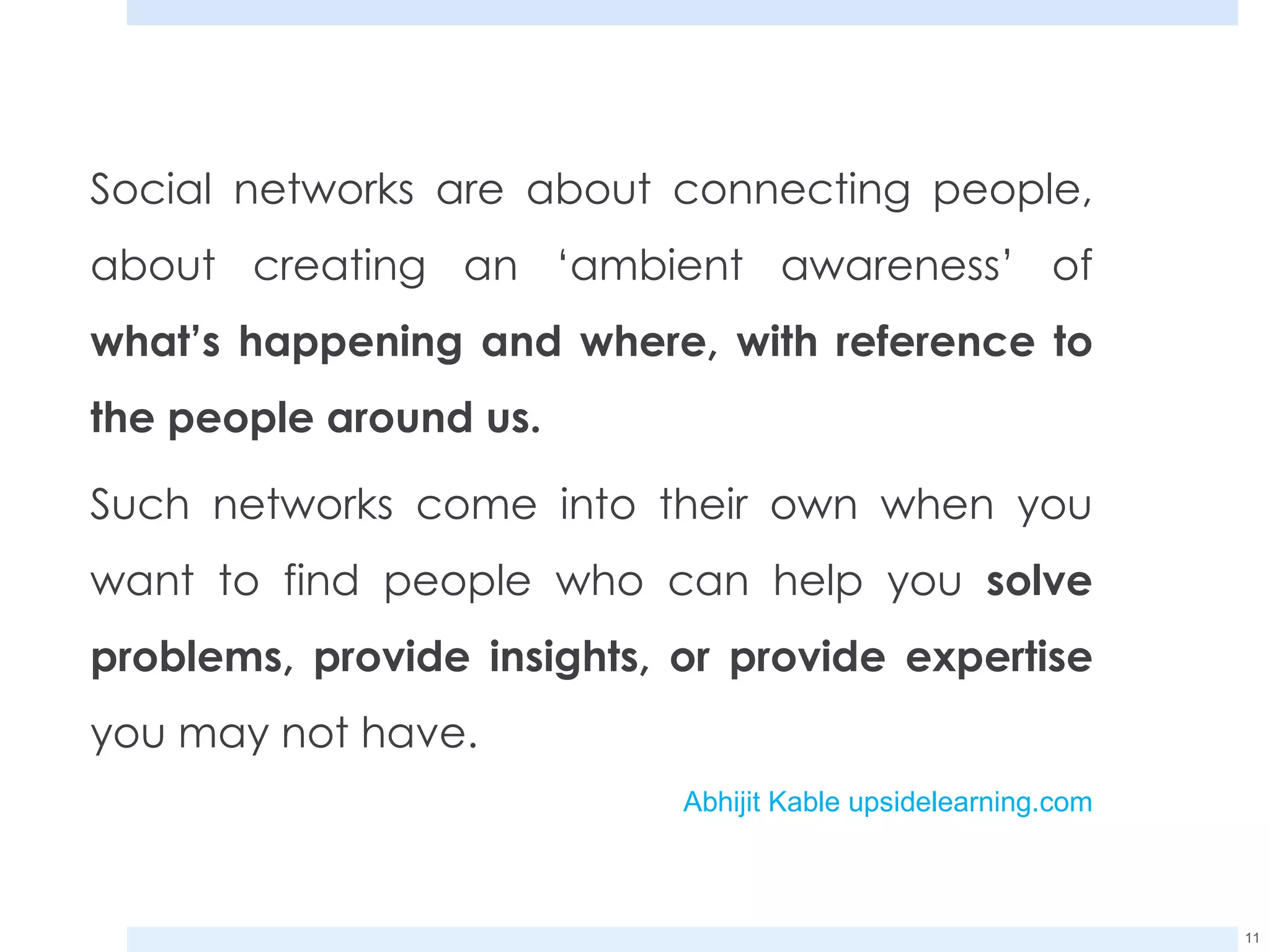 Social networks are about connecting people, about creating an ‘ambient awareness’ of  what’s happening and where, with reference to the people around us. Such networks come into their own when you want to find people who can help you  solve problems, provide insights, or provide expertise  you may not have. Abhijit Kable upsidelearning.com 
