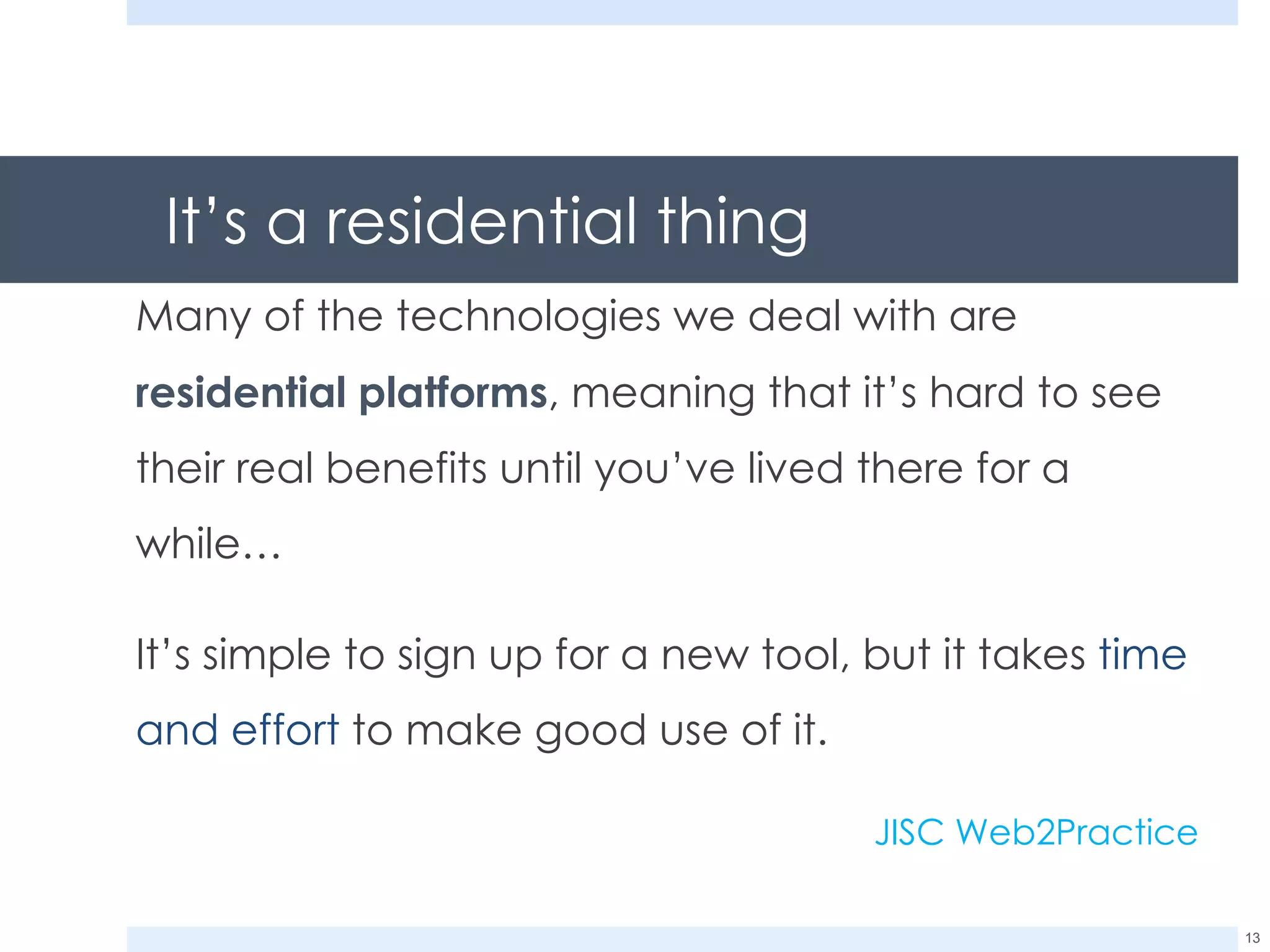 It’s a residential thing Many of the technologies we deal with are  residential platforms , meaning that it’s hard to see their real benefits until you’ve lived there for a while… It’s simple to sign up for a new tool, but it takes  time and effort  to make good use of it. JISC Web2Practice 