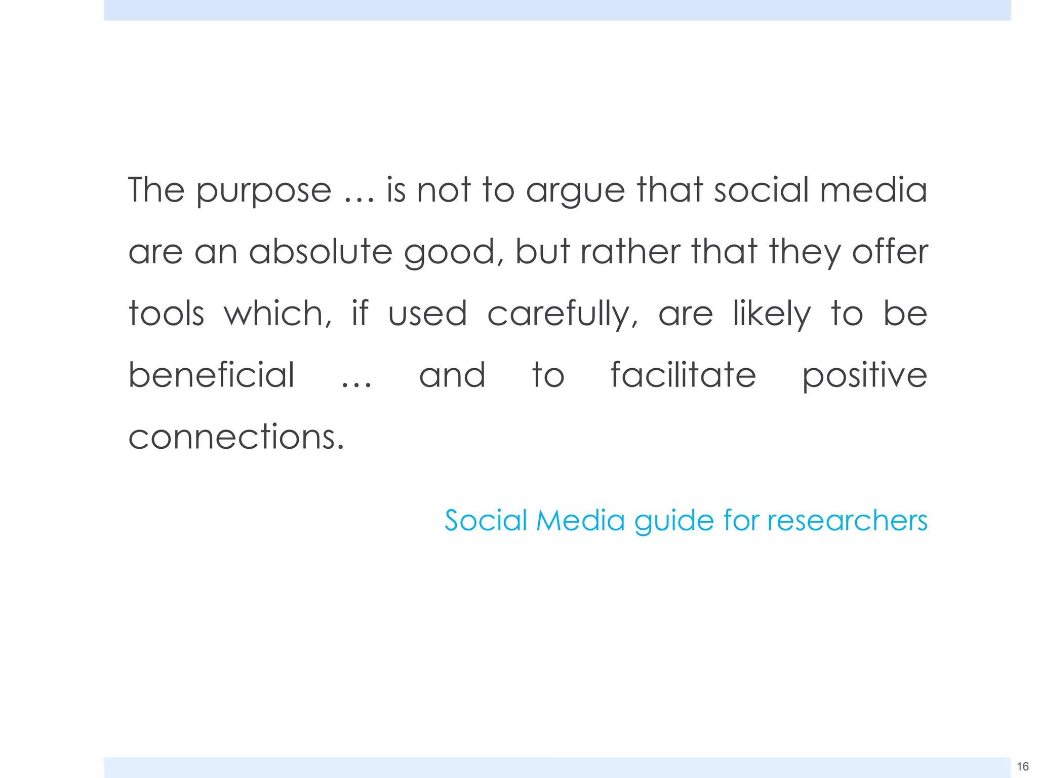 The purpose … is not to argue that social media are an absolute good, but rather that they offer tools which, if used carefully, are likely to be beneficial … and to facilitate positive connections.  Social Media guide for researchers 