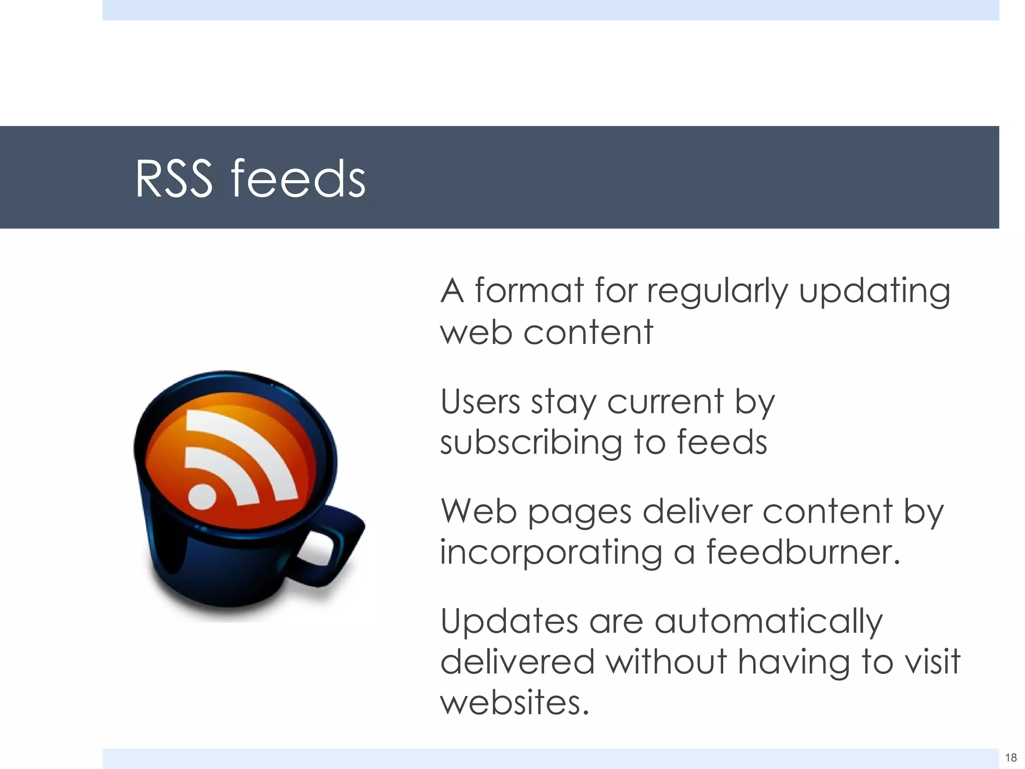 RSS feeds A format for regularly updating web content Users stay current by subscribing to feeds Web pages deliver content by incorporating a feedburner. Updates are automatically delivered without having to visit websites. 