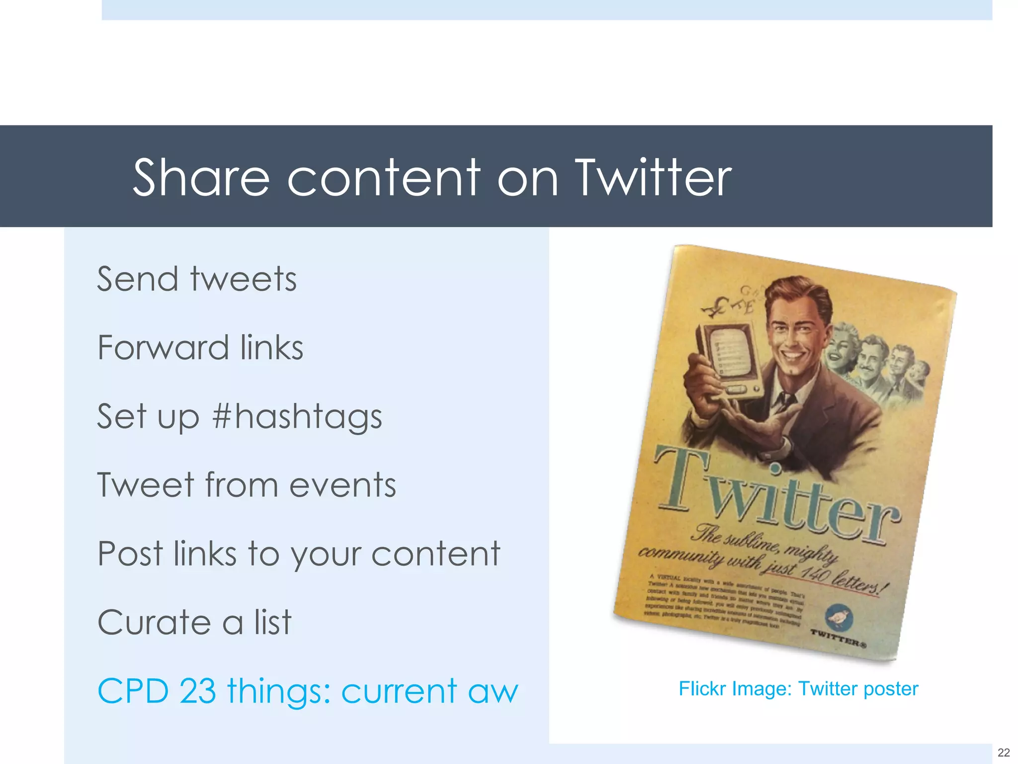 Share content on Twitter Send tweets Forward links Set up #hashtags Tweet from events Post links to your content Curate a list CPD 23 things: current awareness Flickr Image: Twitter poster 