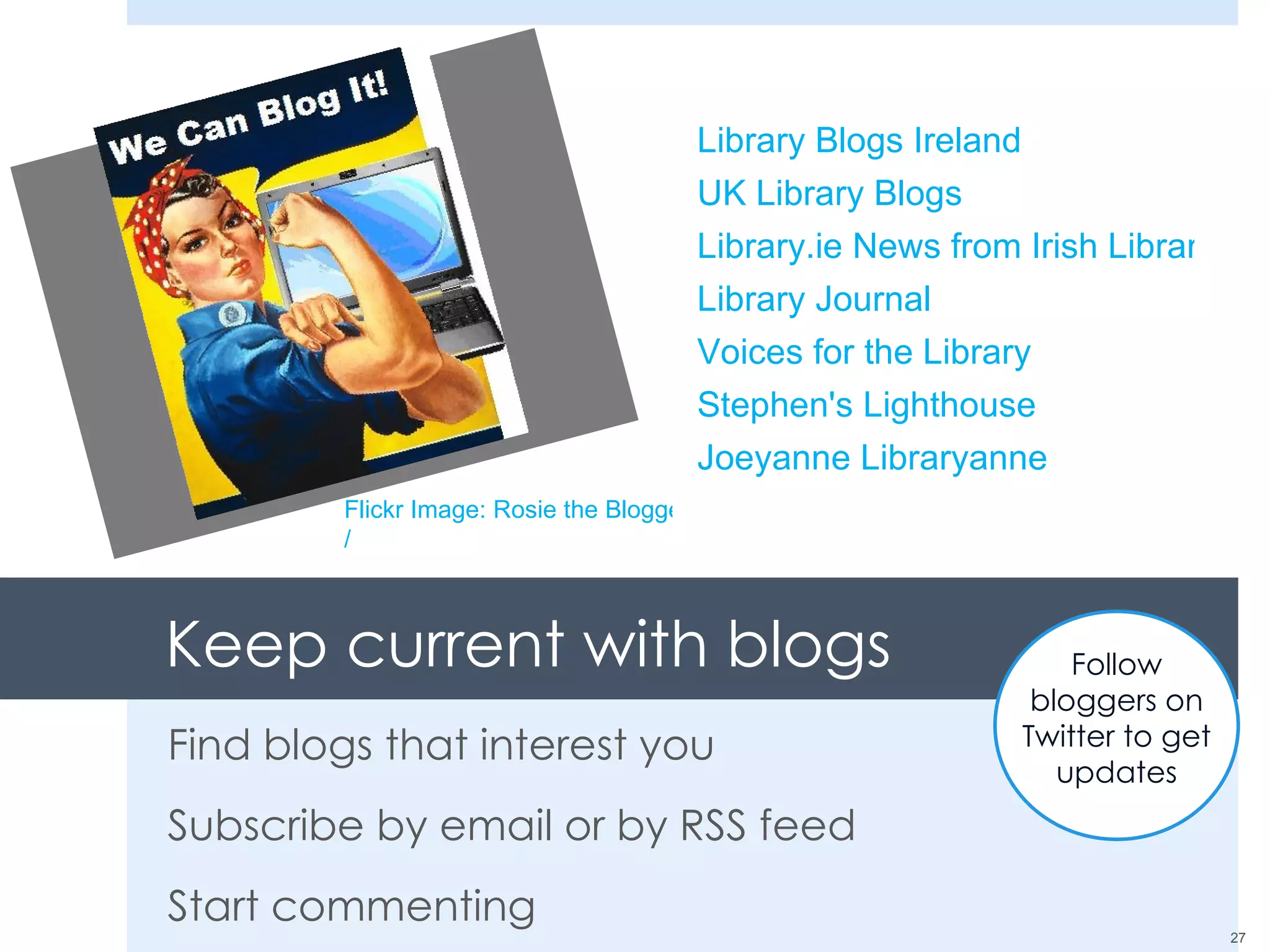 Keep current with blogs Find blogs that interest you Subscribe by email or by RSS feed Start commenting Flickr Image: Rosie the Blogger / Library Blogs Ireland UK Library Blogs Library.ie News from Irish Libraries Library Journal Voices for the Library Stephen's Lighthouse Joeyanne Libraryanne Follow bloggers on Twitter to get updates 