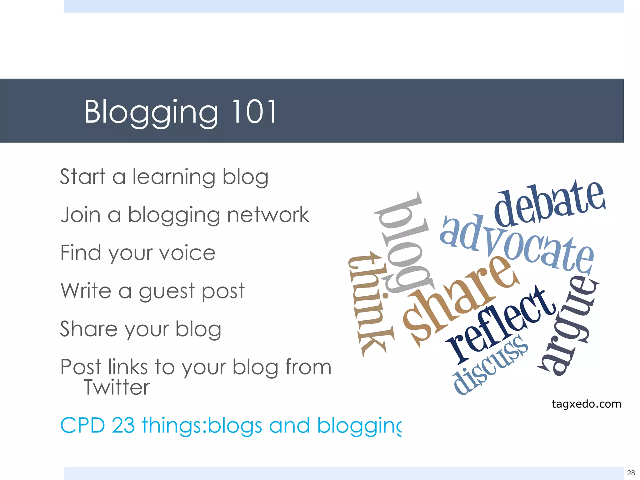 Blogging 101 Start a learning blog Join a blogging network Find your voice Write a guest post Share your blog Post links to your blog from Twitter CPD 23 things:blogs and blogging 