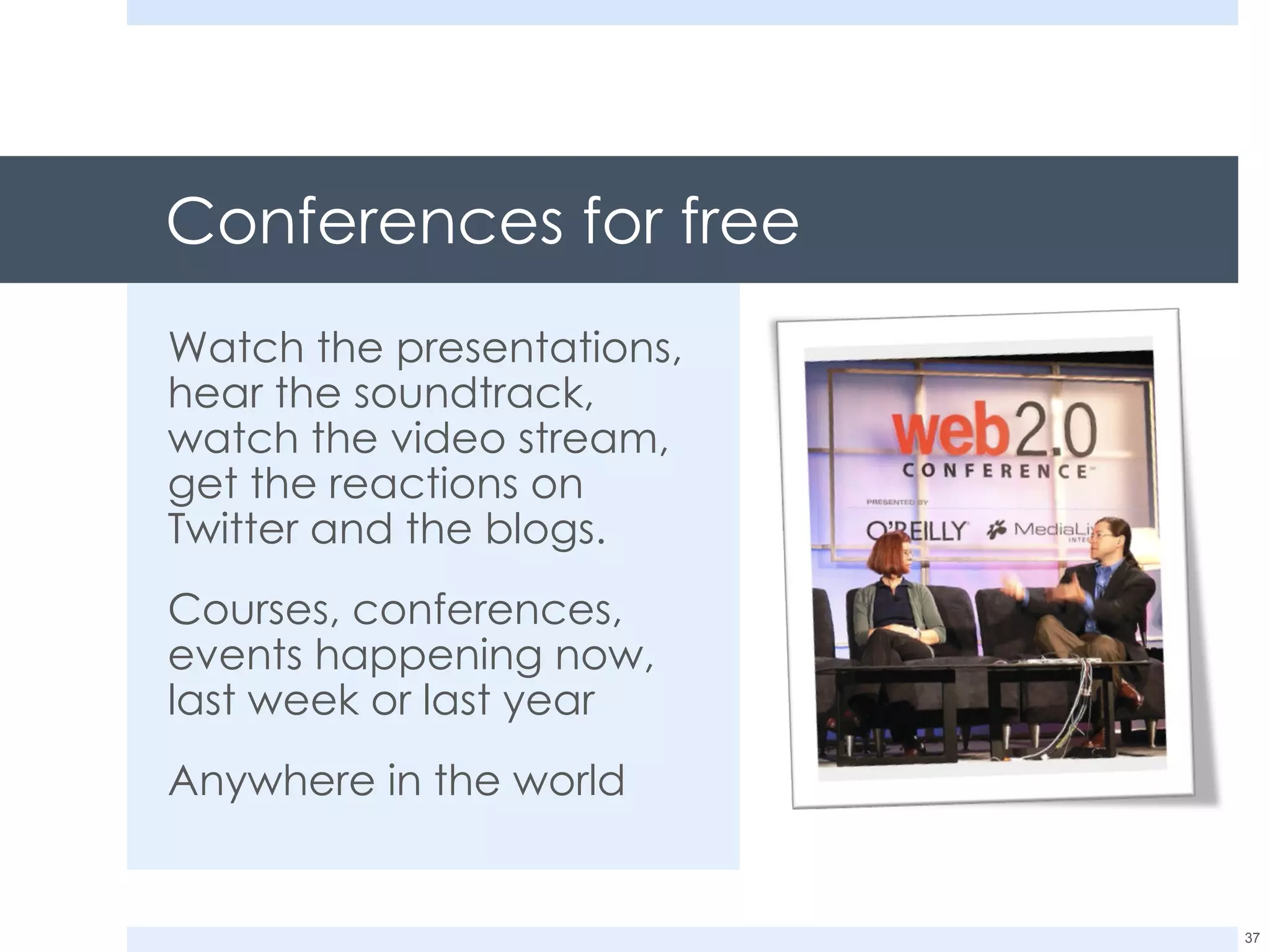 Conferences for free Watch the presentations, hear the soundtrack, watch the video stream, get the reactions on Twitter and the blogs. Courses, conferences, events happening now, last week or last year Anywhere in the world 