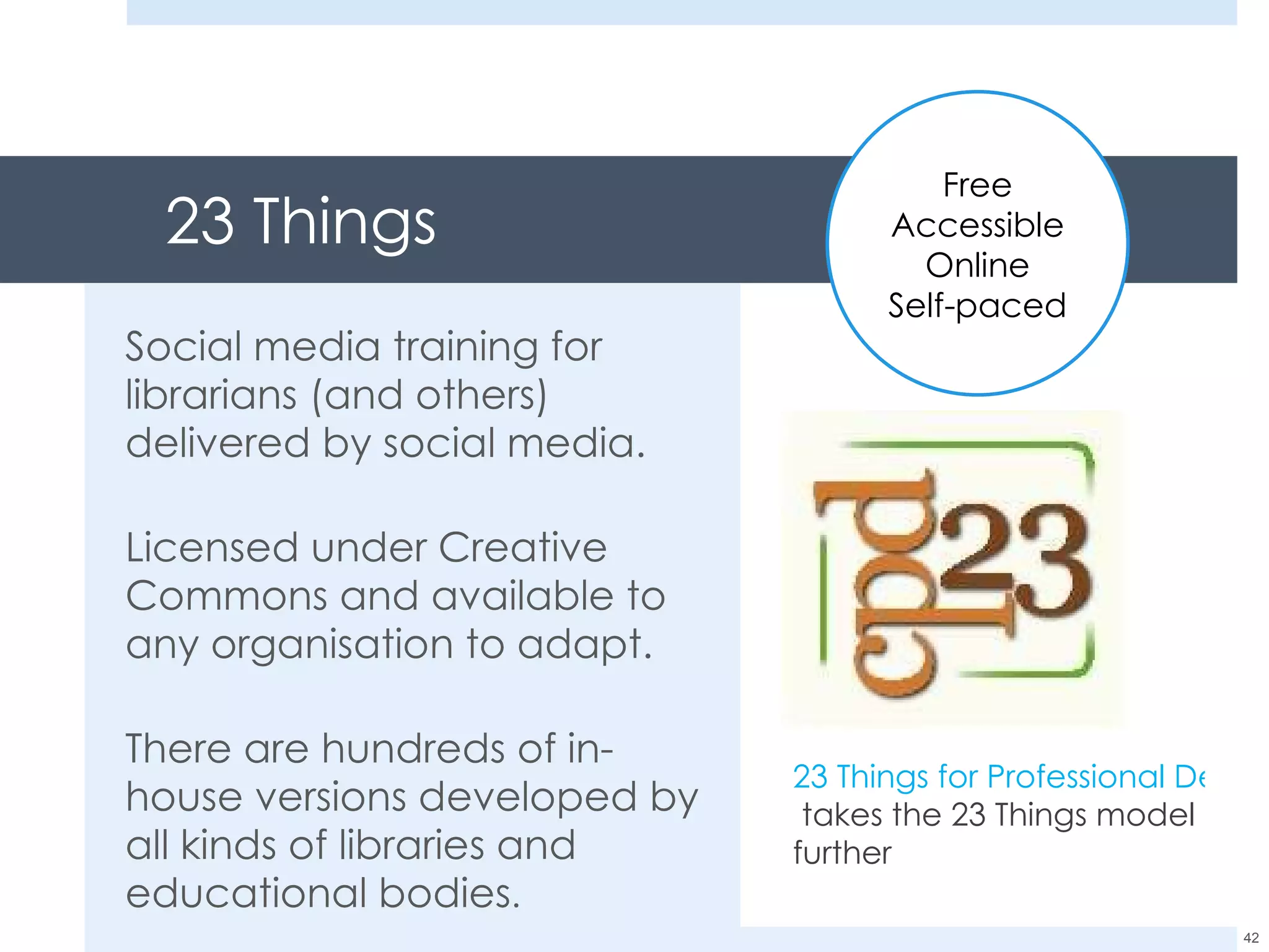 23 Things Social media training for librarians (and others) delivered by social media. Licensed under Creative Commons and available to any organisation to adapt. There are hundreds of in-house versions developed by all kinds of libraries and educational bodies . 23 Things for Professional Development  takes the 23 Things model further Free Accessible Online Self-paced 