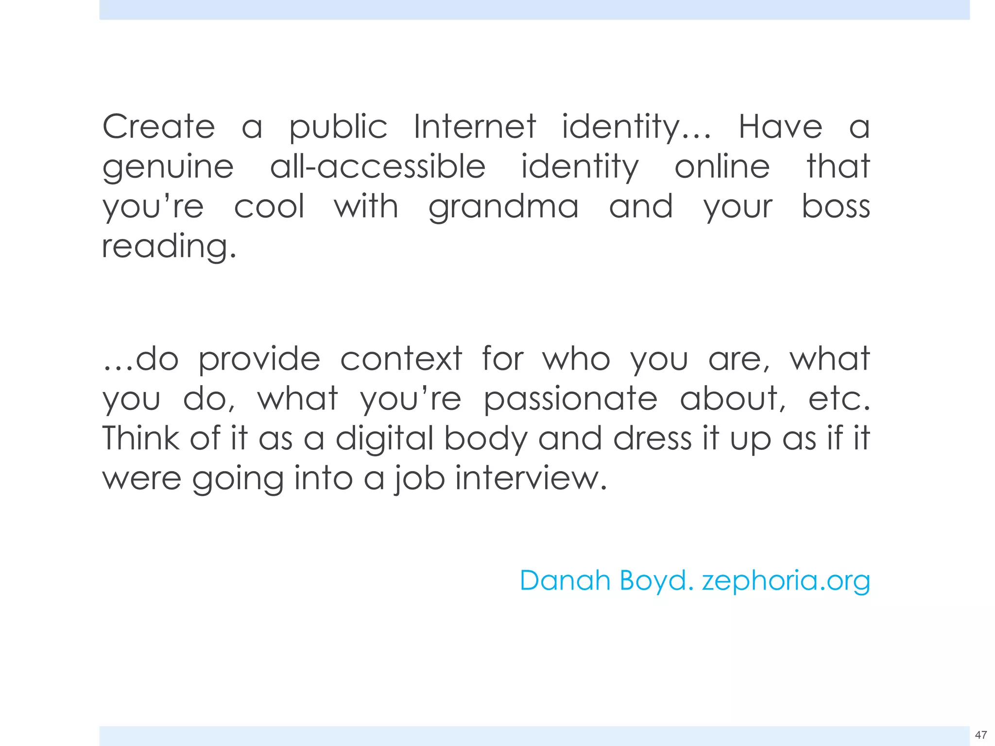 Create a public Internet identity… Have a genuine all-accessible identity online that you’re cool with grandma and your boss reading.  … do provide context for who you are, what you do, what you’re passionate about, etc. Think of it as a digital body and dress it up as if it were going into a job interview.  Danah Boyd. zephoria.org 