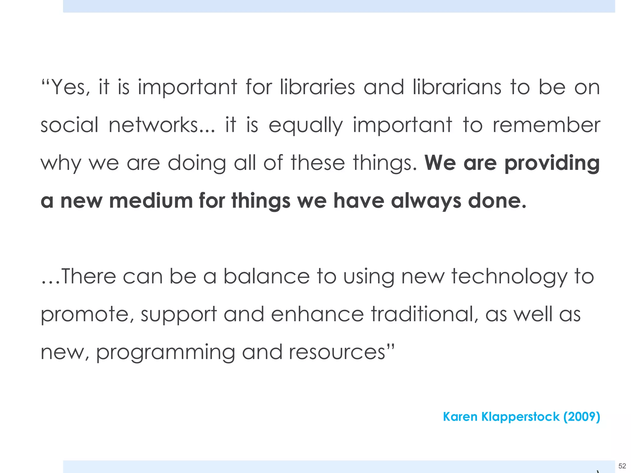 “ Yes, it is important for libraries and librarians to be on social networks... it is equally important to remember why we are doing all of these things.  We are providing a new medium for things we have always done.  … There can be a balance to using new technology to promote, support and enhance traditional, as well as new, programming and resources” Karen Klapperstock (2009) ) 