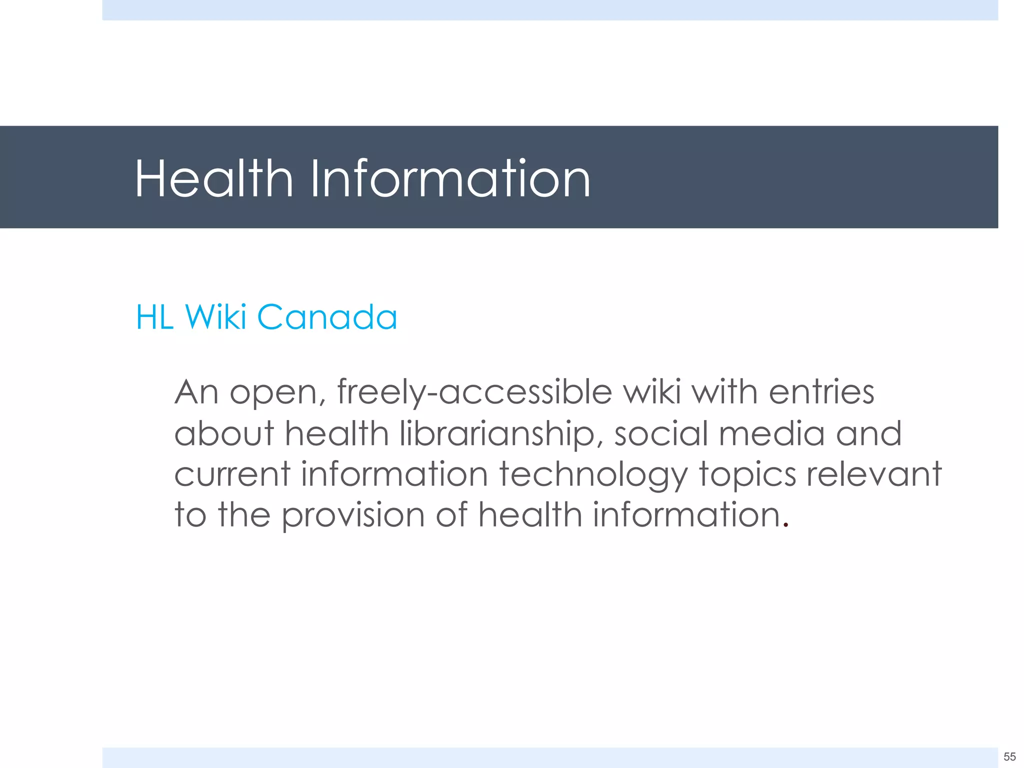 Health Information HL Wiki Canada An open, freely-accessible wiki with entries about health librarianship, social media and current information technology topics relevant to the provision of health information .  