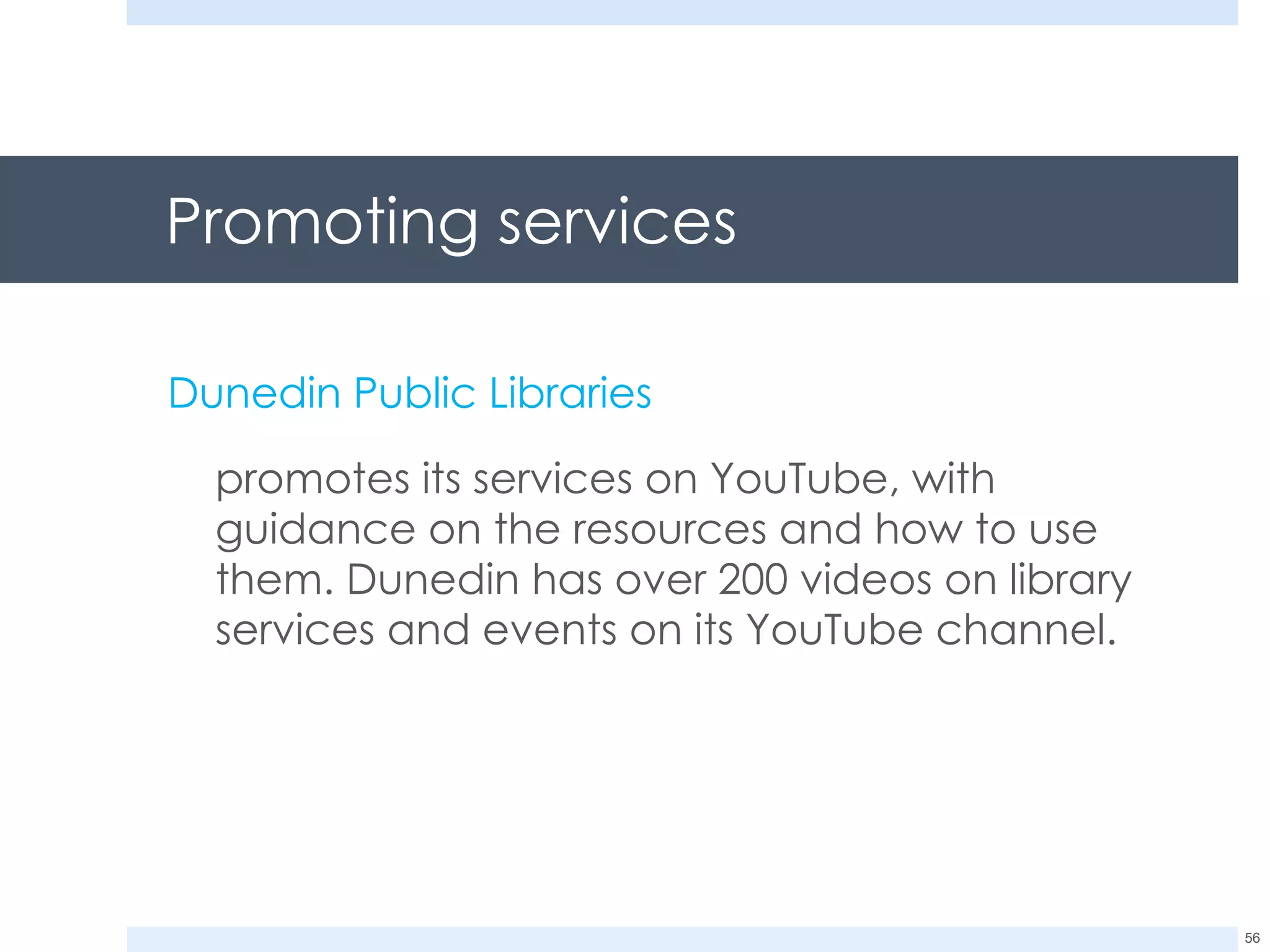 Promoting services  Dunedin Public Libraries promotes its services on YouTube, with guidance on the resources and how to use them. Dunedin has over 200 videos on library services and events on its YouTube channel. 