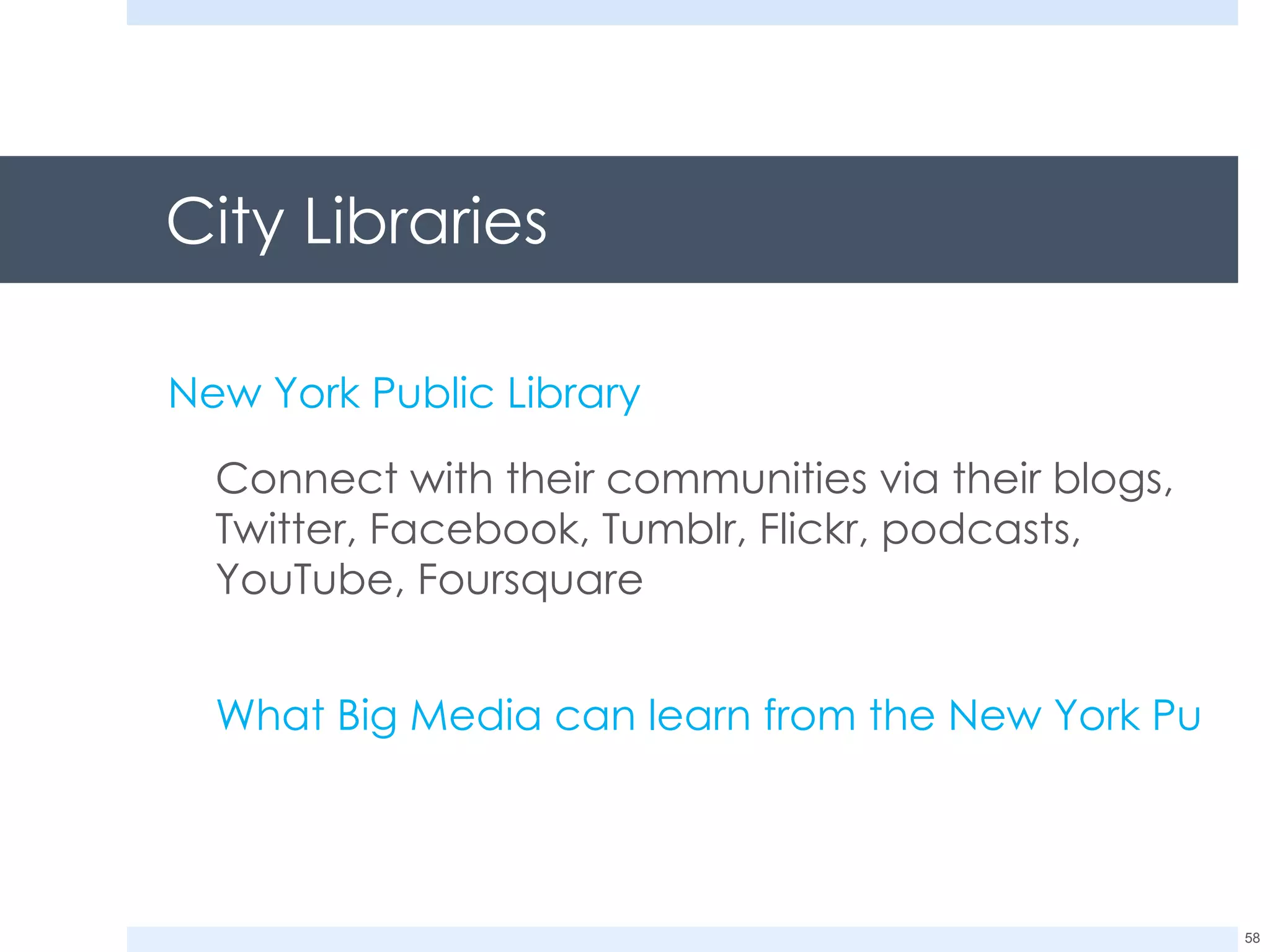City Libraries  New York Public Library   Connect with their communities via their blogs, Twitter, Facebook, Tumblr, Flickr, podcasts, YouTube, Foursquare What Big Media can learn from the New York Public Library 