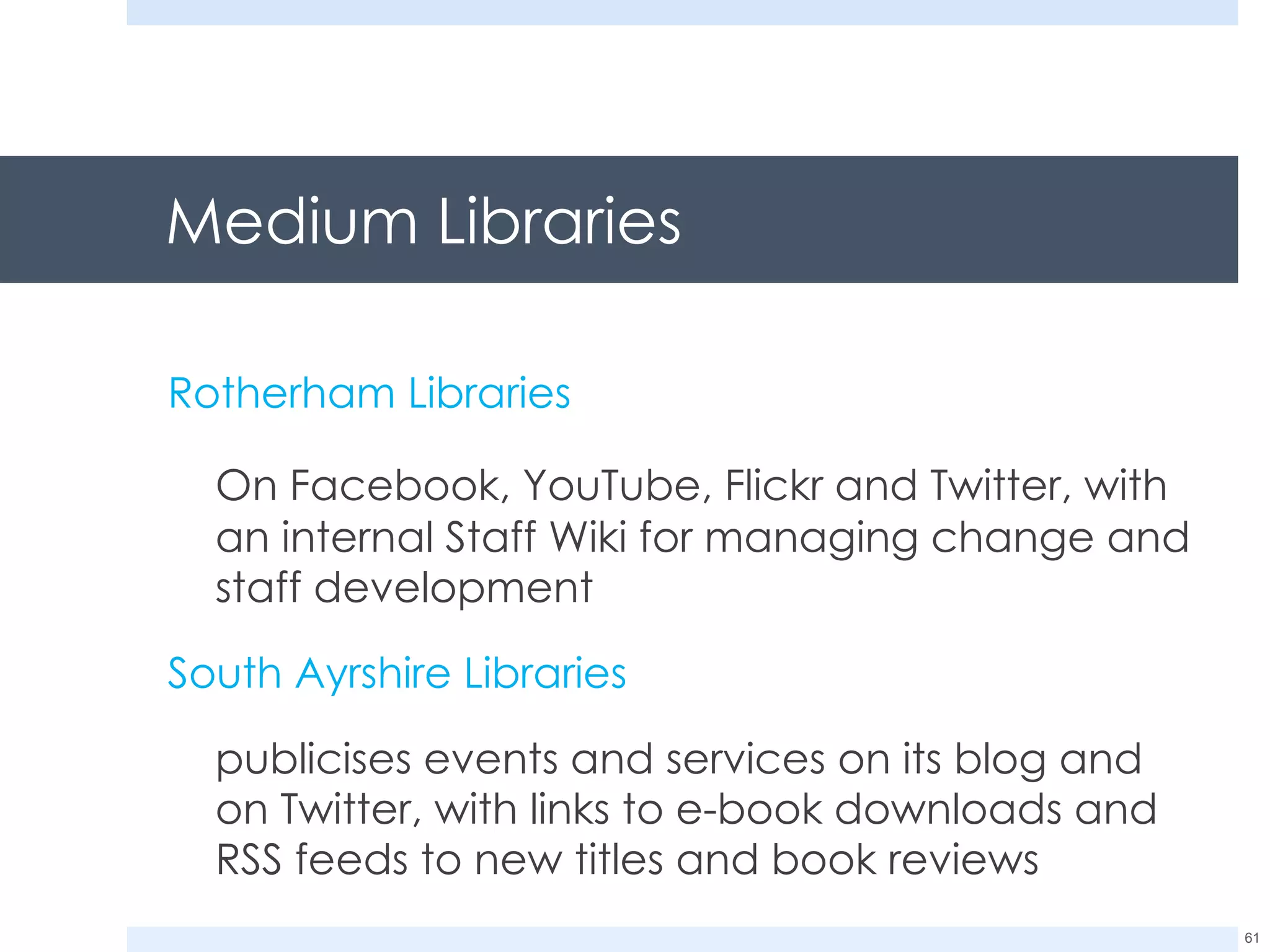 Medium Libraries Rotherham Libraries On Facebook, YouTube, Flickr and Twitter, with an internal Staff Wiki for managing change and staff development South Ayrshire Libraries publicises events and services on its blog and on Twitter, with links to e-book downloads and RSS feeds to new titles and book reviews 